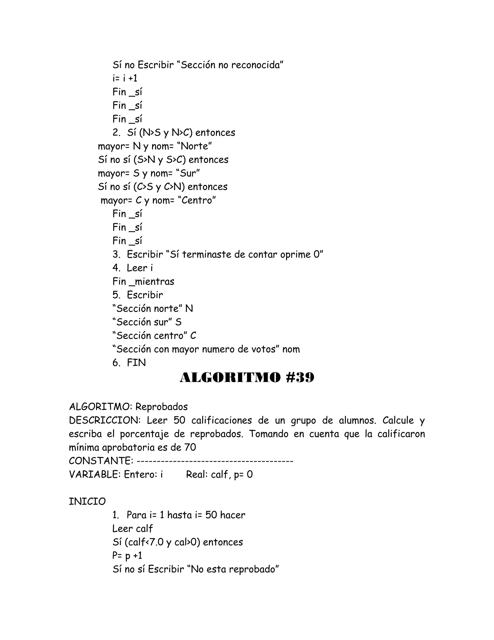 Sí no Escribir “Sección no reconocida”
i= i +1
Fin _sí
Fin _sí
Fin _sí
2. Sí (N>S y N>C) entonces
mayor= N y nom= “Norte”
Sí no sí (S>N y S>C) entonces
mayor= S y nom= “Sur”
Sí no sí (C>S y C>N) entonces
mayor= C y nom= “Centro”
Fin _sí
Fin _sí
Fin _sí
3. Escribir “Sí terminaste de contar oprime 0”
4. Leer i
Fin _mientras
5. Escribir
“Sección norte” N
“Sección sur” S
“Sección centro” C
“Sección con mayor numero de votos” nom
6. FIN
ALGORITMO #39
ALGORITMO: Reprobados
DESCRICCION: Leer 50 calificaciones de un grupo de alumnos. Calcule y
escriba el porcentaje de reprobados. Tomando en cuenta que la calificaron
mínima aprobatoria es de 70
CONSTANTE: ---------------------------------------
VARIABLE: Entero: i Real: calf, p= 0
INICIO
1. Para i= 1 hasta i= 50 hacer
Leer calf
Sí (calf<7.0 y cal>0) entonces
P= p +1
Sí no sí Escribir “No esta reprobado”
 