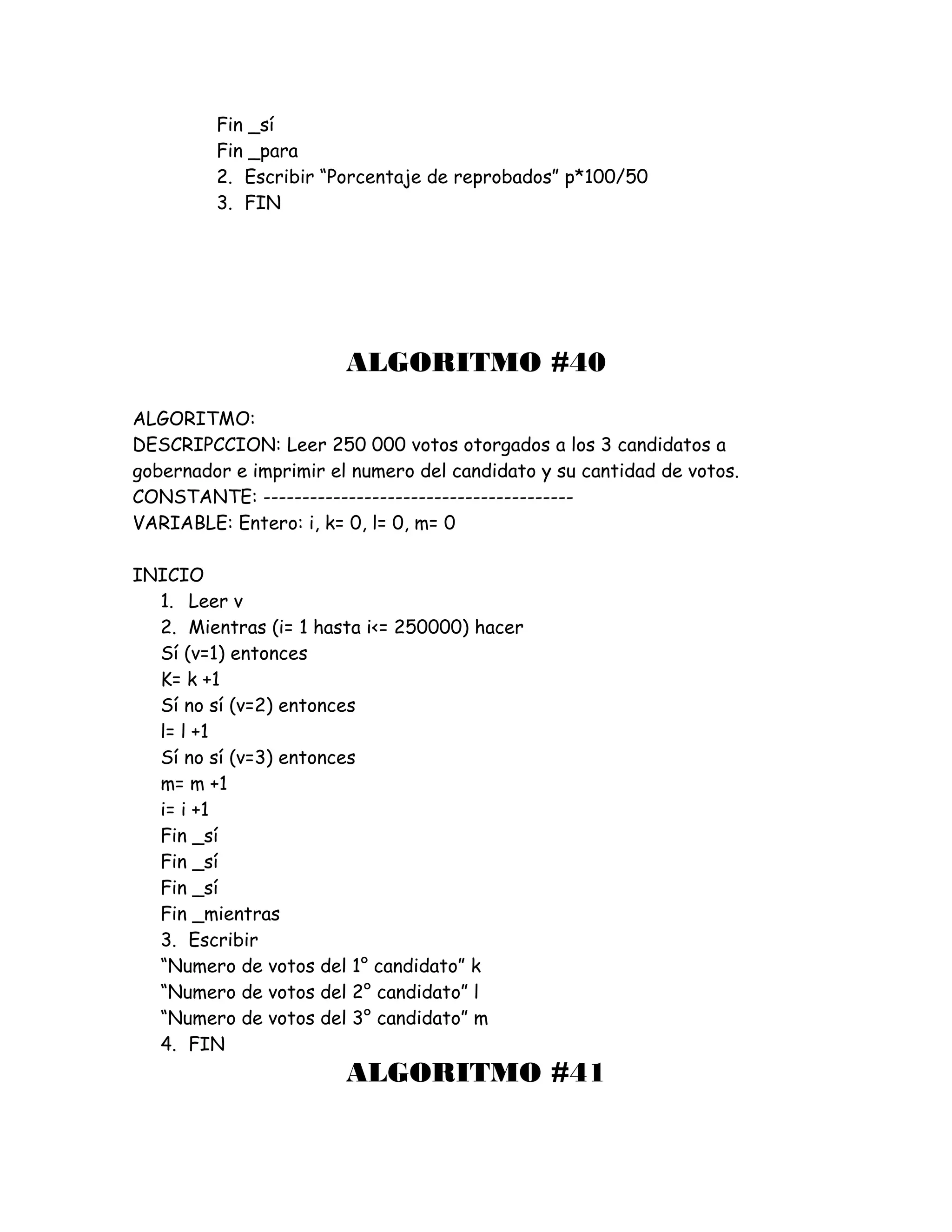 Fin _sí
Fin _para
2. Escribir “Porcentaje de reprobados” p*100/50
3. FIN
ALGORITMO #40
ALGORITMO:
DESCRIPCCION: Leer 250 000 votos otorgados a los 3 candidatos a
gobernador e imprimir el numero del candidato y su cantidad de votos.
CONSTANTE: ----------------------------------------
VARIABLE: Entero: i, k= 0, l= 0, m= 0
INICIO
1. Leer v
2. Mientras (i= 1 hasta i<= 250000) hacer
Sí (v=1) entonces
K= k +1
Sí no sí (v=2) entonces
l= l +1
Sí no sí (v=3) entonces
m= m +1
i= i +1
Fin _sí
Fin _sí
Fin _sí
Fin _mientras
3. Escribir
“Numero de votos del 1° candidato” k
“Numero de votos del 2° candidato” l
“Numero de votos del 3° candidato” m
4. FIN
ALGORITMO #41
 