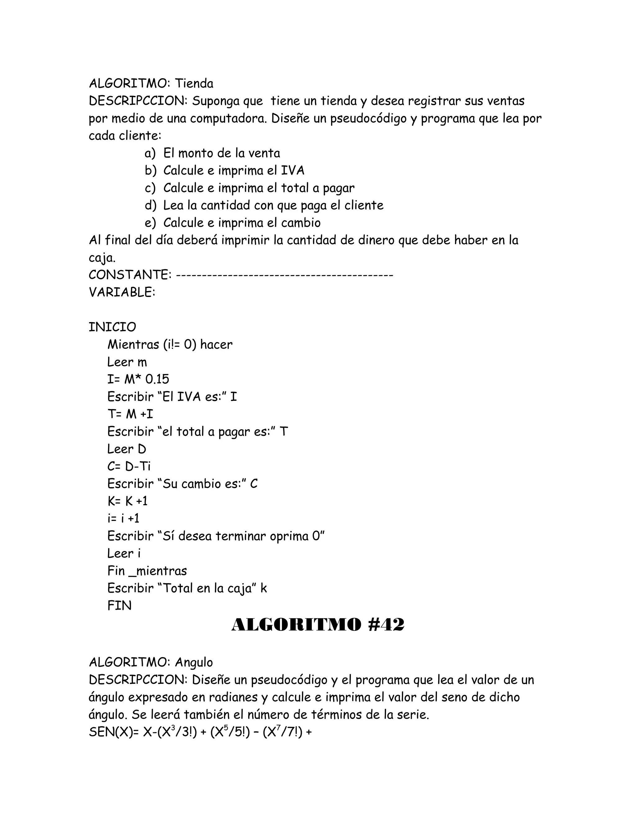 ALGORITMO: Tienda
DESCRIPCCION: Suponga que tiene un tienda y desea registrar sus ventas
por medio de una computadora. Diseñe un pseudocódigo y programa que lea por
cada cliente:
a) El monto de la venta
b) Calcule e imprima el IVA
c) Calcule e imprima el total a pagar
d) Lea la cantidad con que paga el cliente
e) Calcule e imprima el cambio
Al final del día deberá imprimir la cantidad de dinero que debe haber en la
caja.
CONSTANTE: ------------------------------------------
VARIABLE:
INICIO
Mientras (i!= 0) hacer
Leer m
I= M* 0.15
Escribir “El IVA es:” I
T= M +I
Escribir “el total a pagar es:” T
Leer D
C= D-Ti
Escribir “Su cambio es:” C
K= K +1
i= i +1
Escribir “Sí desea terminar oprima 0”
Leer i
Fin _mientras
Escribir “Total en la caja” k
FIN
ALGORITMO #42
ALGORITMO: Angulo
DESCRIPCCION: Diseñe un pseudocódigo y el programa que lea el valor de un
ángulo expresado en radianes y calcule e imprima el valor del seno de dicho
ángulo. Se leerá también el número de términos de la serie.
SEN(X)= X-(X3
/3!) + (X5
/5!) – (X7
/7!) +
 