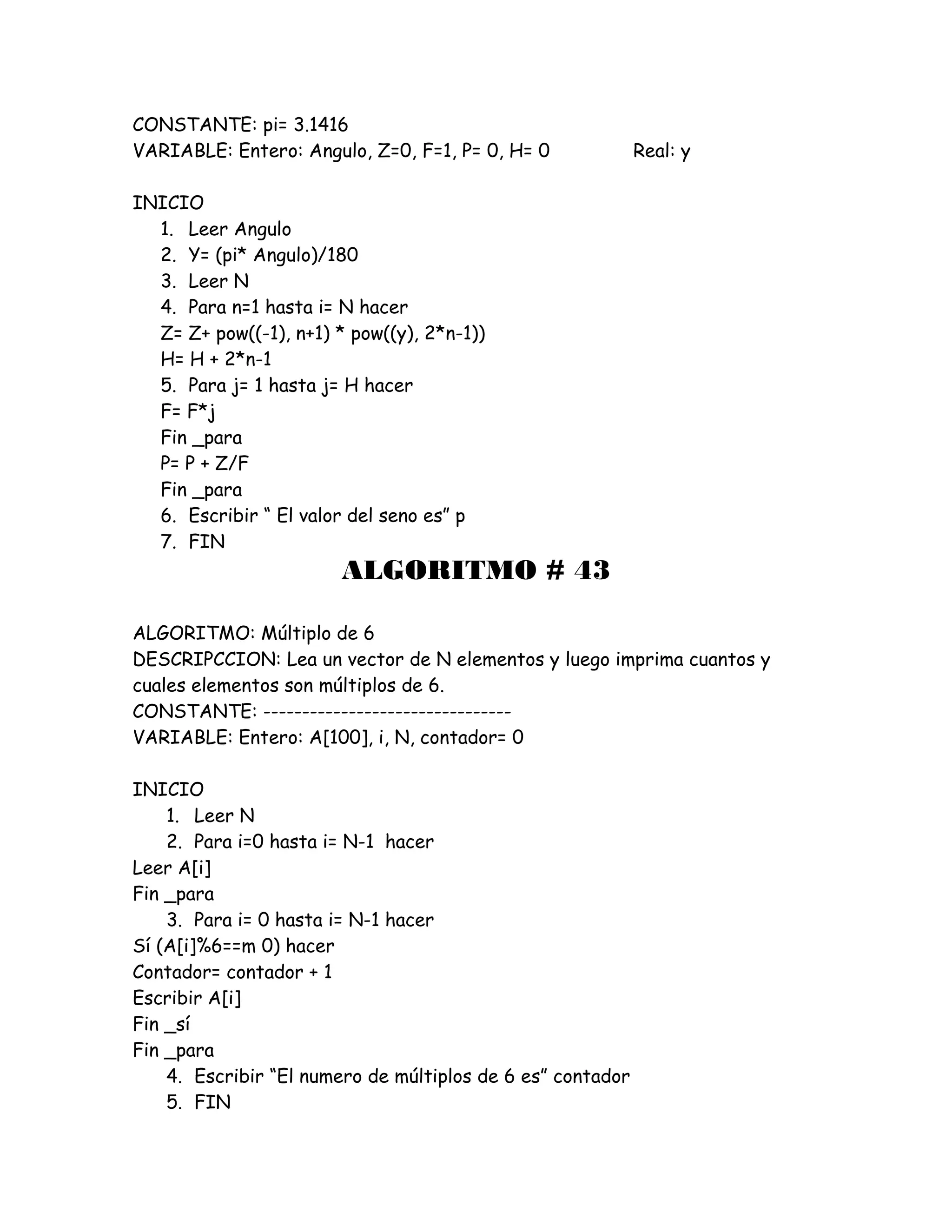CONSTANTE: pi= 3.1416
VARIABLE: Entero: Angulo, Z=0, F=1, P= 0, H= 0 Real: y
INICIO
1. Leer Angulo
2. Y= (pi* Angulo)/180
3. Leer N
4. Para n=1 hasta i= N hacer
Z= Z+ pow((-1), n+1) * pow((y), 2*n-1))
H= H + 2*n-1
5. Para j= 1 hasta j= H hacer
F= F*j
Fin _para
P= P + Z/F
Fin _para
6. Escribir “ El valor del seno es” p
7. FIN
ALGORITMO # 43
ALGORITMO: Múltiplo de 6
DESCRIPCCION: Lea un vector de N elementos y luego imprima cuantos y
cuales elementos son múltiplos de 6.
CONSTANTE: --------------------------------
VARIABLE: Entero: A[100], i, N, contador= 0
INICIO
1. Leer N
2. Para i=0 hasta i= N-1 hacer
Leer A[i]
Fin _para
3. Para i= 0 hasta i= N-1 hacer
Sí (A[i]%6==m 0) hacer
Contador= contador + 1
Escribir A[i]
Fin _sí
Fin _para
4. Escribir “El numero de múltiplos de 6 es” contador
5. FIN
 