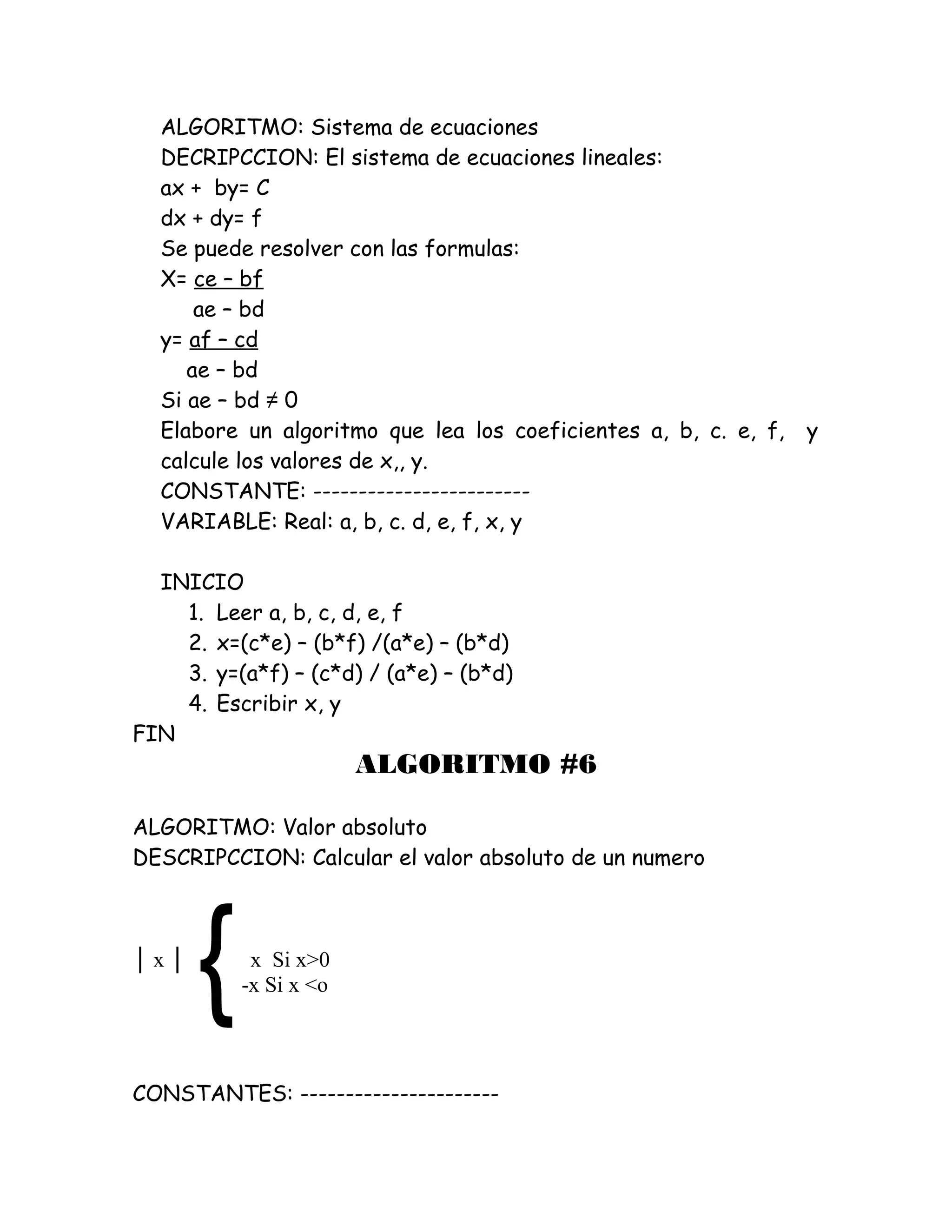 ALGORITMO: Sistema de ecuaciones
DECRIPCCION: El sistema de ecuaciones lineales:
ax + by= C
dx + dy= f
Se puede resolver con las formulas:
X= ce – bf
ae – bd
y= af – cd
ae – bd
Si ae – bd ≠ 0
Elabore un algoritmo que lea los coeficientes a, b, c. e, f, y
calcule los valores de x,, y.
CONSTANTE: ------------------------
VARIABLE: Real: a, b, c. d, e, f, x, y
INICIO
1. Leer a, b, c, d, e, f
2. x=(c*e) – (b*f) /(a*e) – (b*d)
3. y=(a*f) – (c*d) / (a*e) – (b*d)
4. Escribir x, y
FIN
ALGORITMO #6
ALGORITMO: Valor absoluto
DESCRIPCCION: Calcular el valor absoluto de un numero
│ x │ x Si x>0
-x Si x <o
CONSTANTES: ----------------------
 