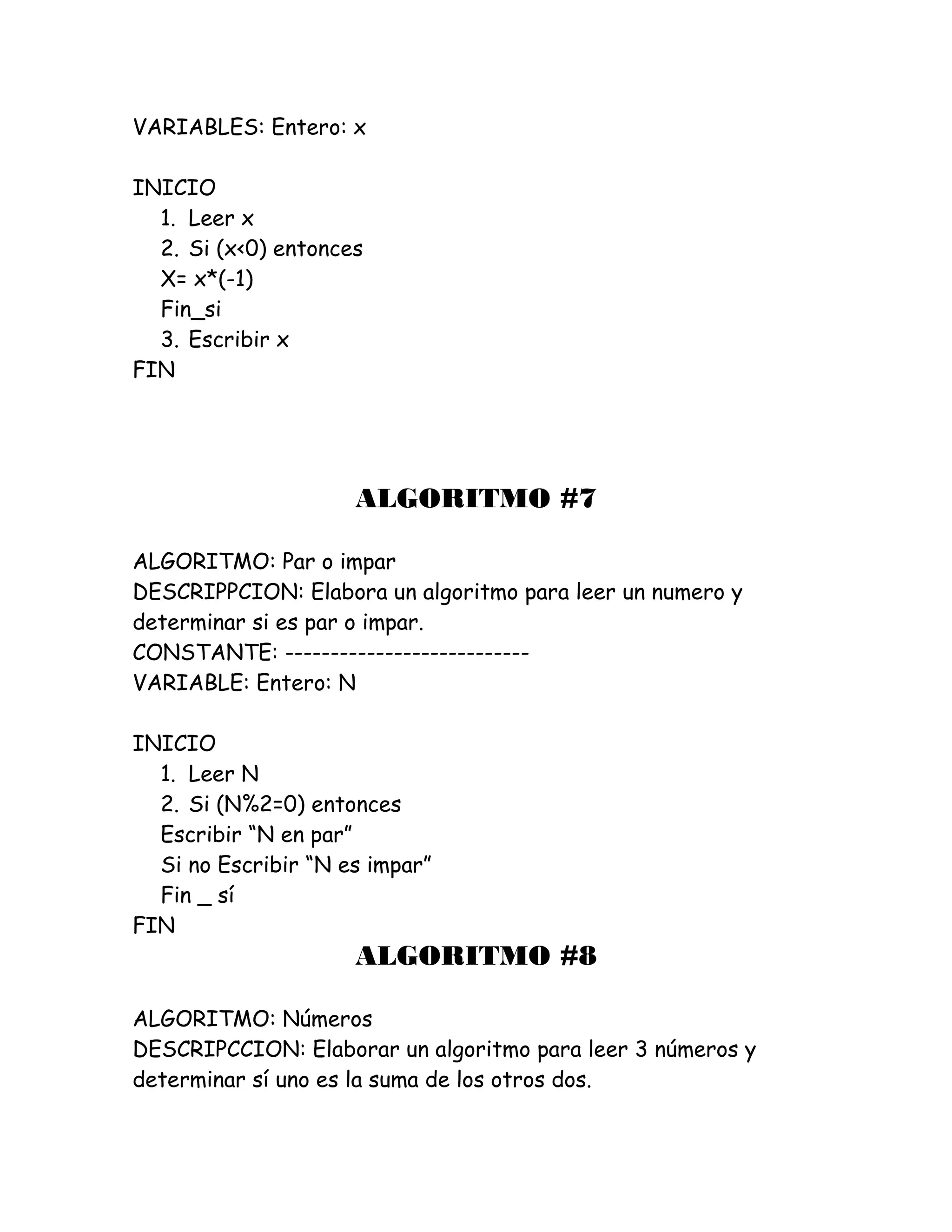 VARIABLES: Entero: x
INICIO
1. Leer x
2. Si (x<0) entonces
X= x*(-1)
Fin_si
3. Escribir x
FIN
ALGORITMO #7
ALGORITMO: Par o impar
DESCRIPPCION: Elabora un algoritmo para leer un numero y
determinar si es par o impar.
CONSTANTE: ---------------------------
VARIABLE: Entero: N
INICIO
1. Leer N
2. Si (N%2=0) entonces
Escribir “N en par”
Si no Escribir “N es impar”
Fin _ sí
FIN
ALGORITMO #8
ALGORITMO: Números
DESCRIPCCION: Elaborar un algoritmo para leer 3 números y
determinar sí uno es la suma de los otros dos.
 