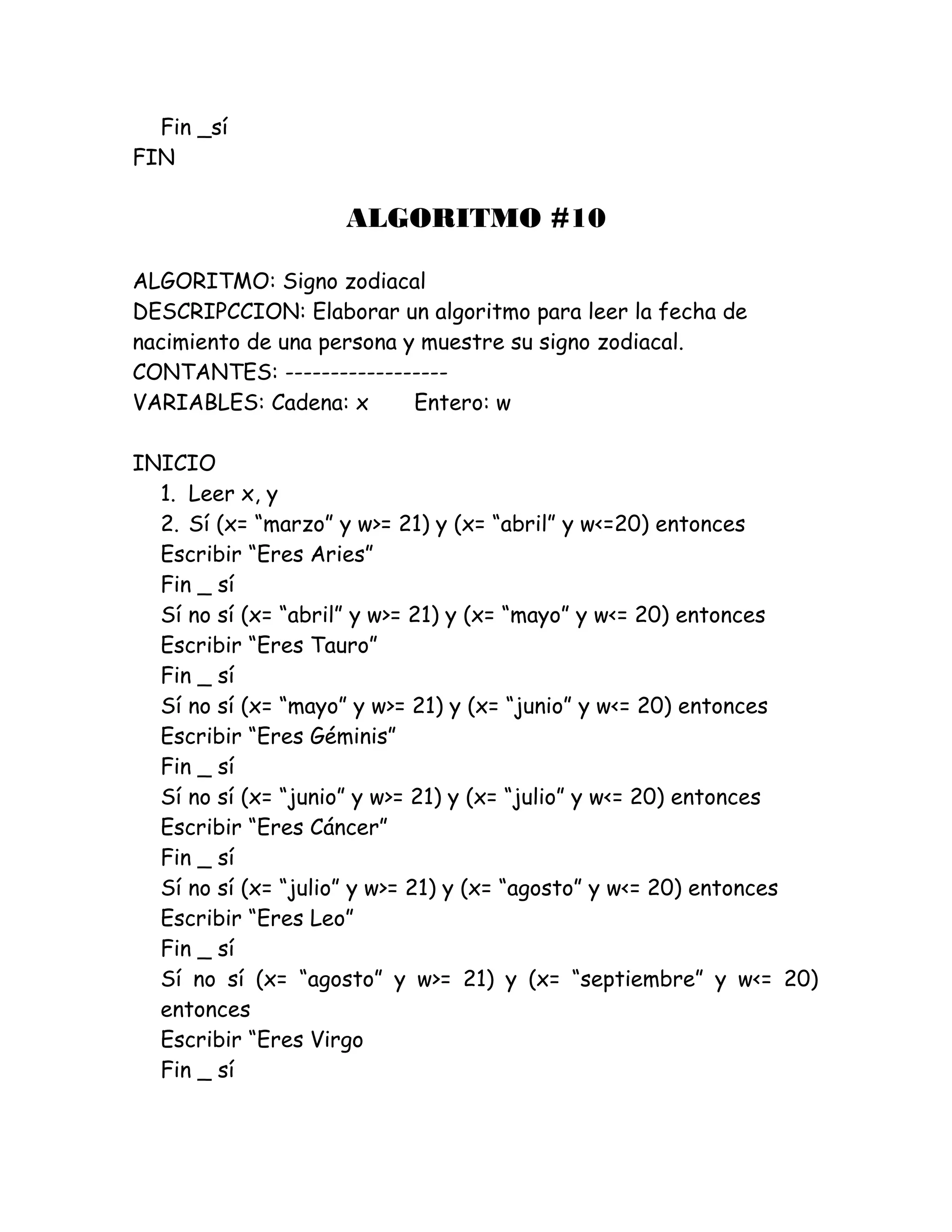 Fin _sí
FIN
ALGORITMO #10
ALGORITMO: Signo zodiacal
DESCRIPCCION: Elaborar un algoritmo para leer la fecha de
nacimiento de una persona y muestre su signo zodiacal.
CONTANTES: ------------------
VARIABLES: Cadena: x Entero: w
INICIO
1. Leer x, y
2. Sí (x= “marzo” y w>= 21) y (x= “abril” y w<=20) entonces
Escribir “Eres Aries”
Fin _ sí
Sí no sí (x= “abril” y w>= 21) y (x= “mayo” y w<= 20) entonces
Escribir “Eres Tauro”
Fin _ sí
Sí no sí (x= “mayo” y w>= 21) y (x= “junio” y w<= 20) entonces
Escribir “Eres Géminis”
Fin _ sí
Sí no sí (x= “junio” y w>= 21) y (x= “julio” y w<= 20) entonces
Escribir “Eres Cáncer”
Fin _ sí
Sí no sí (x= “julio” y w>= 21) y (x= “agosto” y w<= 20) entonces
Escribir “Eres Leo”
Fin _ sí
Sí no sí (x= “agosto” y w>= 21) y (x= “septiembre” y w<= 20)
entonces
Escribir “Eres Virgo
Fin _ sí
 