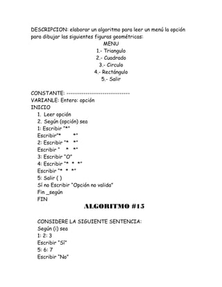 DESCRIPCION: elaborar un algoritmo para leer un menú la opción
para dibujar las siguientes figuras geométricas:
MENU
1.- Triangulo
2.- Cuadrado
3.- Circulo
4.- Rectángulo
5.- Salir
CONSTANTE: ------------------------------
VARIANLE: Entero: opción
INICIO
1. Leer opción
2. Según (opción) sea
1: Escribir “*”
Escribir”* *”
2: Escribir “* *”
Escribir “ * *”
3: Escribir “O”
4: Escribir “* * *”
Escribir “* * *”
5: Salir ( )
Sí no Escribir “Opción no valida”
Fin _según
FIN
ALGORITMO #15
CONSIDERE LA SIGUIENTE SENTENCIA:
Según (i) sea
1: 2: 3
Escribir “Sí”
5: 6: 7
Escribir “No”
 