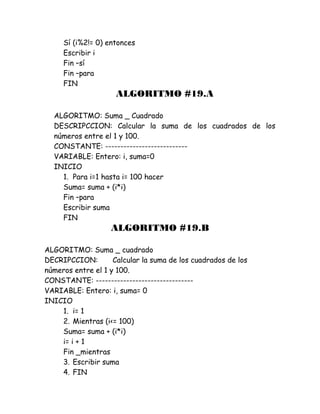 Sí (i%2!= 0) entonces
Escribir i
Fin –sí
Fin –para
FIN
ALGORITMO #19.A
ALGORITMO: Suma _ Cuadrado
DESCRIPCCION: Calcular la suma de los cuadrados de los
números entre el 1 y 100.
CONSTANTE: ---------------------------
VARIABLE: Entero: i, suma=0
INICIO
1. Para i=1 hasta i= 100 hacer
Suma= suma + (i*i)
Fin –para
Escribir suma
FIN
ALGORITMO #19.B
ALGORITMO: Suma _ cuadrado
DECRIPCCION: Calcular la suma de los cuadrados de los
números entre el 1 y 100.
CONSTANTE: --------------------------------
VARIABLE: Entero: i, suma= 0
INICIO
1. i= 1
2. Mientras (i<= 100)
Suma= suma + (i*i)
i= i + 1
Fin _mientras
3. Escribir suma
4. FIN
 
