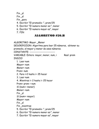 Fin _sí
Fin _sí
Fin _para
4. Escribir “El promedio :”, prom/25
5. Escribir “El numero menor es:”, menor
6. Escribir “El numero mayor es”, mayor
7. FIN
ALGORITMO #20.B
ALGORITMO: Mayor _Menor
DESCRIPCCION: Algoritmo para leer 25 números, obtener su
promedio, el mayor y menor de esos números.
CONSTANTE: ---------------------------
VARIABLE: Entero: mayor, menor, num, i Real: prom
INICIO
1. Leer num
Mayor= num
Menor= num
Prom= num
2. Para i=2 hasta i= 25 hacer
3. Leer num
4. Mientras i= 2 hasta i= 25 hacer
Prom= prom + num
Sí (num<= menor)
Menor= num
Fin _sí
Sí (num>= mayor)
Mayor= num
Fin _sí
Fin _mientras
5. Escribir “El promedio :”, prom/25
6. Escribir “El numero menor es:”, menor
7. Escribir “El numero mayor es”, mayor
 