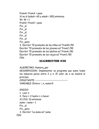 PromA= PromA + peso
Sí no sí (edad>= 60 y edad<= 100) entonces
W= W + 1
PromV= PromV + peso
Fin _sí
Fin _sí
Fin _sí
Fin _sí
Fin _sí
Fin _para
3. Escribir “El promedio de los niños es” PromN./50
Escribir “El promedio de los jóvenes es” PromJ./50
Escribir “El promedio de los adultos es” PromA./50
Escribir “El promedio de los viejos es” PromV./50
FIN
ALGORITMO #30
ALGORITMO: Numero_par
DESCRIPCCION: Implementar un programa que sume todos
los números pares entre 2 y n. El valor de n se medirá al
principio.
CONSTANTE: ----------------------------------
VARIABLE: Entero: i, n, suma=0
INICIO
1. Leer n
2. Para i= 2 hasta i= n hacer
Sí (i%2= 0) entonces
suma = suma + 1
Fin _sí
Fin _para
3. Escribir “La suma es” suma
FIN
 