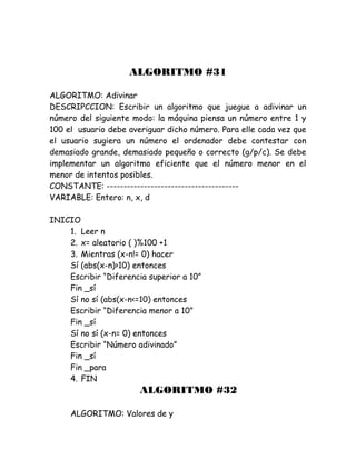 ALGORITMO #31
ALGORITMO: Adivinar
DESCRIPCCION: Escribir un algoritmo que juegue a adivinar un
número del siguiente modo: la máquina piensa un número entre 1 y
100 el usuario debe averiguar dicho número. Para elle cada vez que
el usuario sugiera un número el ordenador debe contestar con
demasiado grande, demasiado pequeño o correcto (g/p/c). Se debe
implementar un algoritmo eficiente que el número menor en el
menor de intentos posibles.
CONSTANTE: ---------------------------------------
VARIABLE: Entero: n, x, d
INICIO
1. Leer n
2. x= aleatorio ( )%100 +1
3. Mientras (x-n!= 0) hacer
Sí (abs(x-n)>10) entonces
Escribir “Diferencia superior a 10”
Fin _sí
Sí no sí (abs(x-n<=10) entonces
Escribir “Diferencia menor a 10”
Fin _sí
Sí no sí (x-n= 0) entonces
Escribir “Número adivinado”
Fin _sí
Fin _para
4. FIN
ALGORITMO #32
ALGORITMO: Valores de y
 