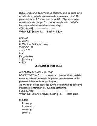 DESCRIPCCION: Desarrollar un algoritmo que lea como dato
el valor de n y calcule los valores de la ecuación y= 3x2
-25,
para x inicial x= 2.8 e incremento de 0.01. El proceso debe
repetirse hasta que y<= 0 o sí no se cumple esta condición,
hasta que hallan calculado n valores de y.
CONSTANTE: ----------------------
VARIABLE: Entero: i,n Real: x= 2.8, y
INICIO
1. Leer n
2. Mientras (y<0 o i>n) hacer
Y= 3(x*x) -25
x= x + 0.01
i= i+1
Fin _mientras
3. Escribir y
4. FIN
ALGORITMO #33
ALGORITMO: Verificación 2007
DESCRIPCCION: En un centro de verificación de automóviles
se desea saber el promedio de puntos contaminantes de los
primeros 25 automóviles que lleguen.
Así mismo se desea saber los puntos contaminantes del carro
que menos contamina y del que más contamina.
CONSTANTE: -------------------------------------------
VARIABLE: Entero: i, mayor, menor, p, m Real: prom
INICIO
1. Leer p
2. mayor= p
menor= p
prom= p
 