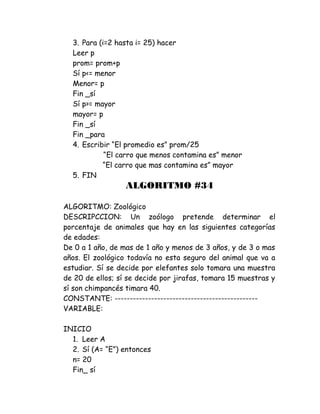 3. Para (i=2 hasta i= 25) hacer
Leer p
prom= prom+p
Sí p<= menor
Menor= p
Fin _sí
Sí p>= mayor
mayor= p
Fin _sí
Fin _para
4. Escribir “El promedio es” prom/25
“El carro que menos contamina es” menor
“El carro que mas contamina es” mayor
5. FIN
ALGORITMO #34
ALGORITMO: Zoológico
DESCRIPCCION: Un zoólogo pretende determinar el
porcentaje de animales que hay en las siguientes categorías
de edades:
De 0 a 1 año, de mas de 1 año y menos de 3 años, y de 3 o mas
años. El zoológico todavía no esta seguro del animal que va a
estudiar. Sí se decide por elefantes solo tomara una muestra
de 20 de ellos; sí se decide por jirafas, tomara 15 muestras y
sí son chimpancés timara 40.
CONSTANTE: -----------------------------------------------
VARIABLE:
INICIO
1. Leer A
2. Sí (A= “E”) entonces
n= 20
Fin_ sí
 