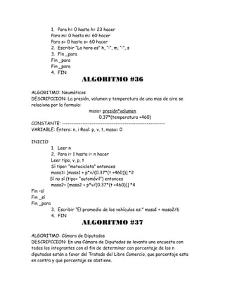 1. Para h= 0 hasta h= 23 hacer
Para m= 0 hasta m= 60 hacer
Para s= 0 hasta s= 60 hacer
2. Escribir “La hora es” h, “:”, m, “:”, s
3. Fin _para
Fin _para
Fin _para
4. FIN
ALGORITMO #36
ALGORITMO: Neumáticos
DESCRIPCCION: La presión, volumen y temperatura de una mas de aire se
relaciona por la formula:
masa= presión*volumen
0.37*(temperatura +460)
CONSTANTE: --------------------------------------------------------
VARIABLE: Entero: n, i Real: p, v, t, masa= 0
INICIO
1. Leer n
2. Para i= 1 hasta i= n hacer
Leer tipo, v, p, t
Sí tipo= “motocicleta” entonces
masa1= [masa1 + p*v/(0.37*(t +460))] *2
Sí no sí (tipo= “automóvil”) entonces
masa2= [masa2 + p*v/(0.37*(t +460))] *4
Fin –sí
Fin _sí
Fin _para
3. Escribir “El promedio de los vehículos es:” masa1 + masa2/6
4. FIN
ALGORITMO #37
ALGORITMO: Cámara de Diputados
DESCRIPCCION: En una Cámara de Diputados se levanto una encuesta con
todos los integrantes con el fin de determinar con porcentaje de los n
diputados están a favor del Tratado del Libre Comercio, que porcentaje esta
en contra y que porcentaje se abstiene.
 