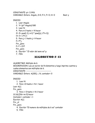 CONSTANTE: pi= 3.1416
VARIABLE: Entero: Angulo, Z=0, F=1, P= 0, H= 0 Real: y
INICIO
1. Leer Angulo
2. Y= (pi* Angulo)/180
3. Leer N
4. Para n=1 hasta i= N hacer
Z= Z+ pow((-1), n+1) * pow((y), 2*n-1))
H= H + 2*n-1
5. Para j= 1 hasta j= H hacer
F= F*j
Fin _para
P= P + Z/F
Fin _para
6. Escribir “ El valor del seno es” p
7. FIN
ALGORITMO # 43
ALGORITMO: Múltiplo de 6
DESCRIPCCION: Lea un vector de N elementos y luego imprima cuantos y
cuales elementos son múltiplos de 6.
CONSTANTE: --------------------------------
VARIABLE: Entero: A[100], i, N, contador= 0
INICIO
1. Leer N
2. Para i=0 hasta i= N-1 hacer
Leer A[i]
Fin _para
3. Para i= 0 hasta i= N-1 hacer
Sí (A[i]%6==m 0) hacer
Contador= contador + 1
Escribir A[i]
Fin _sí
Fin _para
4. Escribir “El numero de múltiplos de 6 es” contador
5. FIN
 