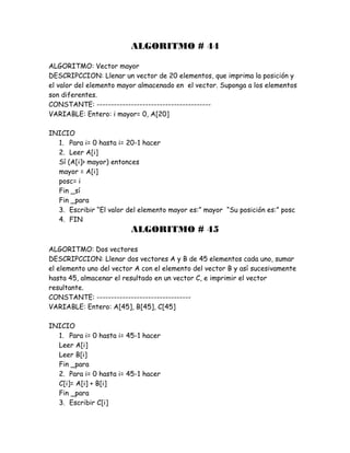 ALGORITMO # 44
ALGORITMO: Vector mayor
DESCRIPCCION: Llenar un vector de 20 elementos, que imprima la posición y
el valor del elemento mayor almacenado en el vector. Suponga a los elementos
son diferentes.
CONSTANTE: ----------------------------------------
VARIABLE: Entero: i mayor= 0, A[20]
INICIO
1. Para i= 0 hasta i= 20-1 hacer
2. Leer A[i]
Sí (A[i]> mayor) entonces
mayor = A[i]
posc= i
Fin _sí
Fin _para
3. Escribir “El valor del elemento mayor es:” mayor “Su posición es:” posc
4. FIN
ALGORITMO # 45
ALGORITMO: Dos vectores
DESCRIPCCION: Llenar dos vectores A y B de 45 elementos cada uno, sumar
el elemento uno del vector A con el elemento del vector B y así sucesivamente
hasta 45, almacenar el resultado en un vector C, e imprimir el vector
resultante.
CONSTANTE: ---------------------------------
VARIABLE: Entero: A[45], B[45], C[45]
INICIO
1. Para i= 0 hasta i= 45-1 hacer
Leer A[i]
Leer B[i]
Fin _para
2. Para i= 0 hasta i= 45-1 hacer
C[i]= A[i] + B[i]
Fin _para
3. Escribir C[i]
 
