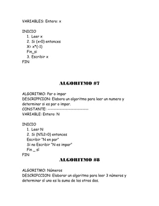 VARIABLES: Entero: x
INICIO
1. Leer x
2. Si (x<0) entonces
X= x*(-1)
Fin_si
3. Escribir x
FIN
ALGORITMO #7
ALGORITMO: Par o impar
DESCRIPPCION: Elabora un algoritmo para leer un numero y
determinar si es par o impar.
CONSTANTE: ---------------------------
VARIABLE: Entero: N
INICIO
1. Leer N
2. Si (N%2=0) entonces
Escribir “N en par”
Si no Escribir “N es impar”
Fin _ sí
FIN
ALGORITMO #8
ALGORITMO: Números
DESCRIPCCION: Elaborar un algoritmo para leer 3 números y
determinar sí uno es la suma de los otros dos.
 