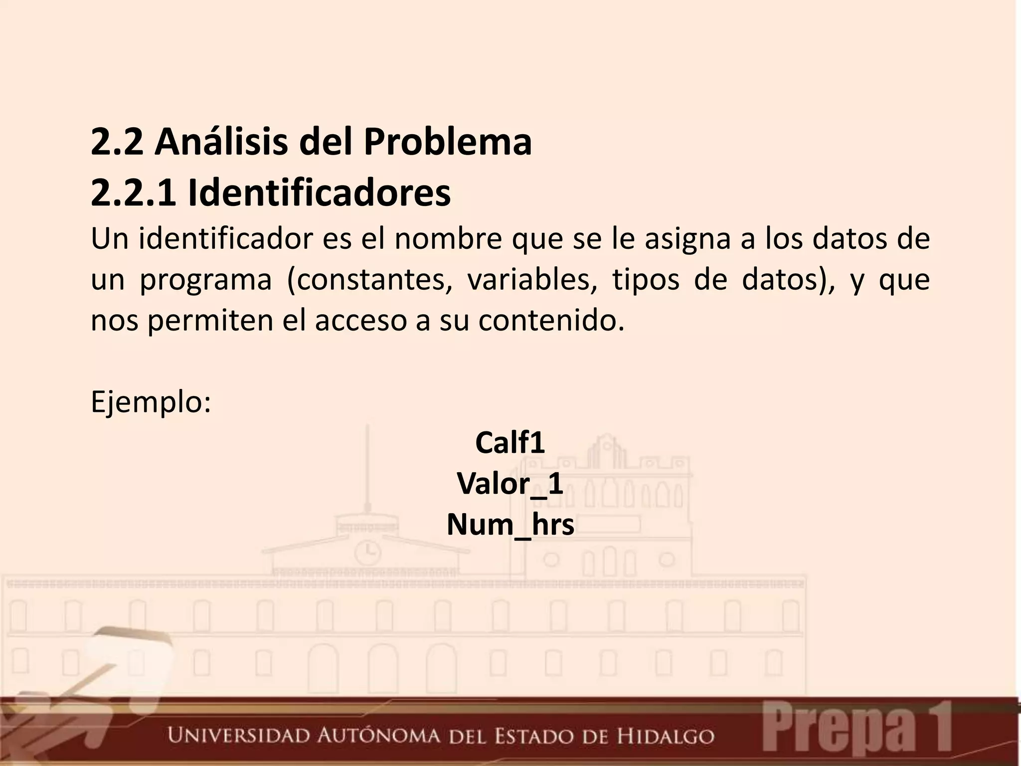2.2 Análisis del Problema
2.2.1 Identificadores
Un identificador es el nombre que se le asigna a los datos de
un programa (constantes, variables, tipos de datos), y que
nos permiten el acceso a su contenido.
Ejemplo:
Calf1
Valor_1
Num_hrs
 