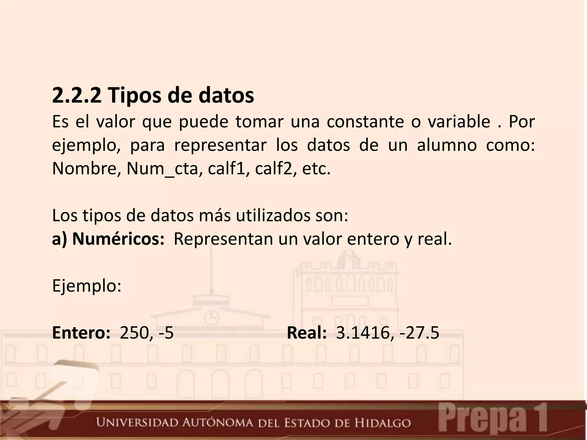 2.2.2 Tipos de datos
Es el valor que puede tomar una constante o variable . Por
ejemplo, para representar los datos de un alumno como:
Nombre, Num_cta, calf1, calf2, etc.
Los tipos de datos más utilizados son:
a) Numéricos: Representan un valor entero y real.
Ejemplo:
Entero: 250, -5 Real: 3.1416, -27.5
 