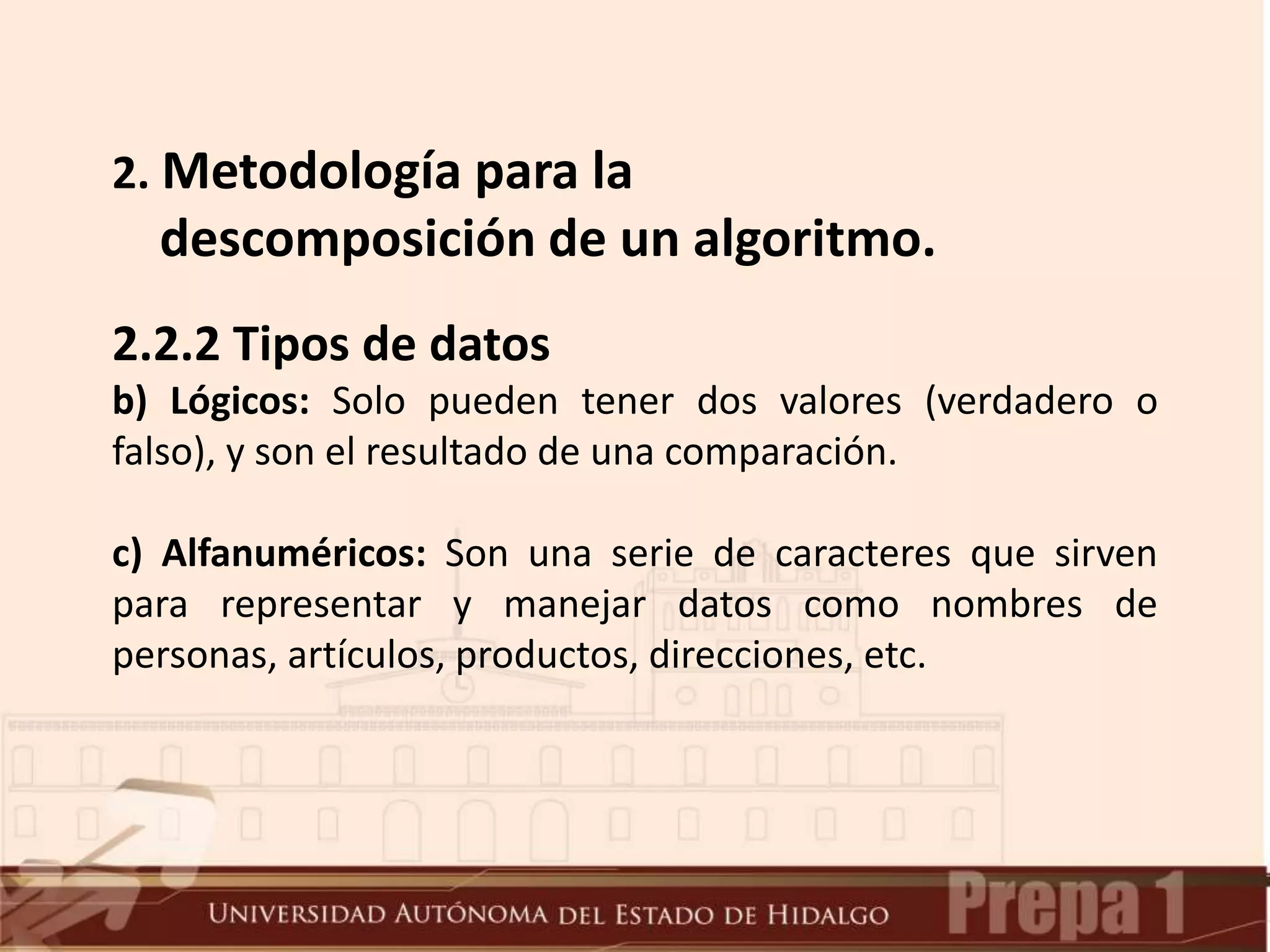 2.2.2 Tipos de datos
b) Lógicos: Solo pueden tener dos valores (verdadero o
falso), y son el resultado de una comparación.
c) Alfanuméricos: Son una serie de caracteres que sirven
para representar y manejar datos como nombres de
personas, artículos, productos, direcciones, etc.
2. Metodología para la
descomposición de un algoritmo.
 