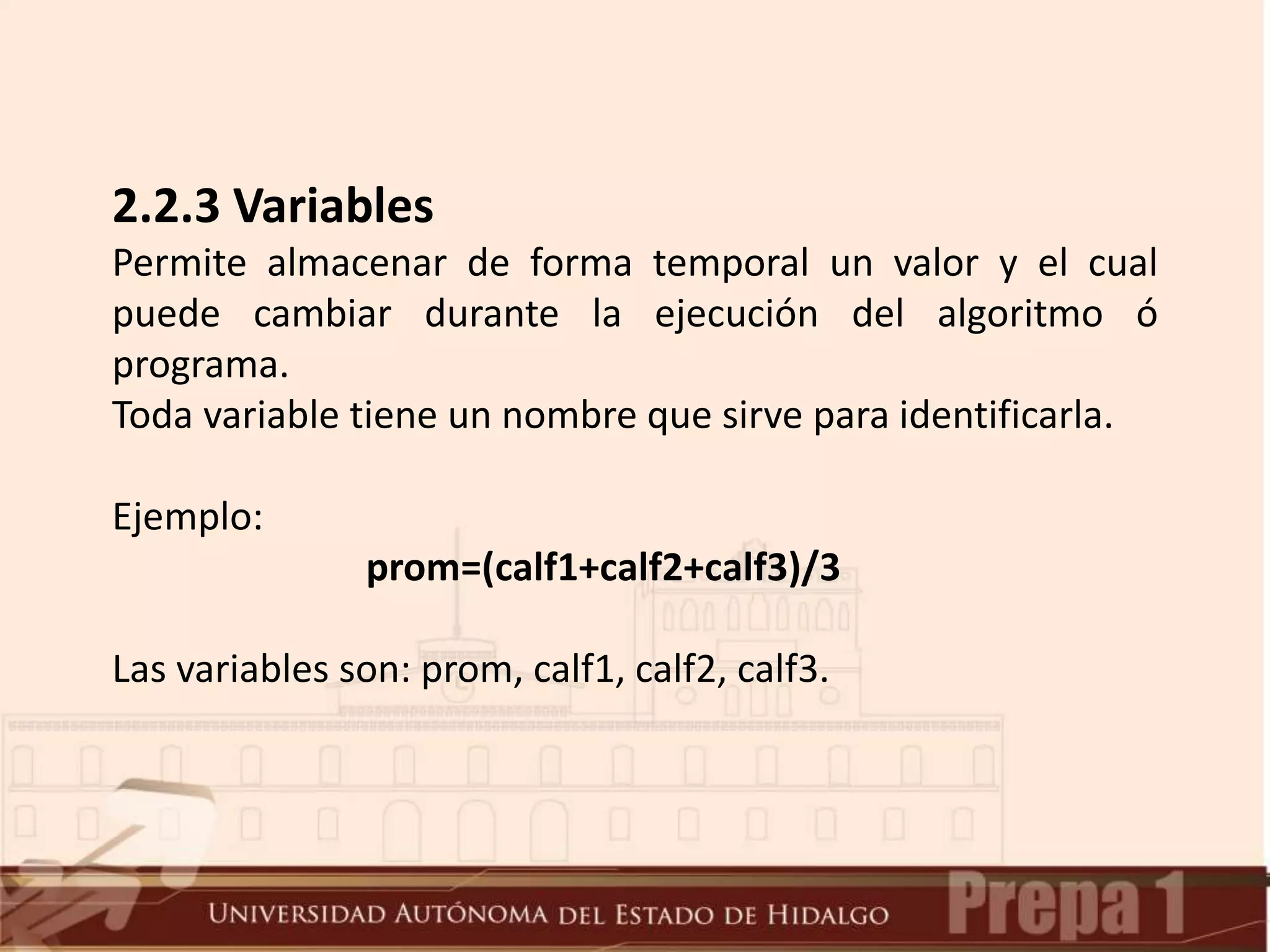 2.2.3 Variables
Permite almacenar de forma temporal un valor y el cual
puede cambiar durante la ejecución del algoritmo ó
programa.
Toda variable tiene un nombre que sirve para identificarla.
Ejemplo:
prom=(calf1+calf2+calf3)/3
Las variables son: prom, calf1, calf2, calf3.
 