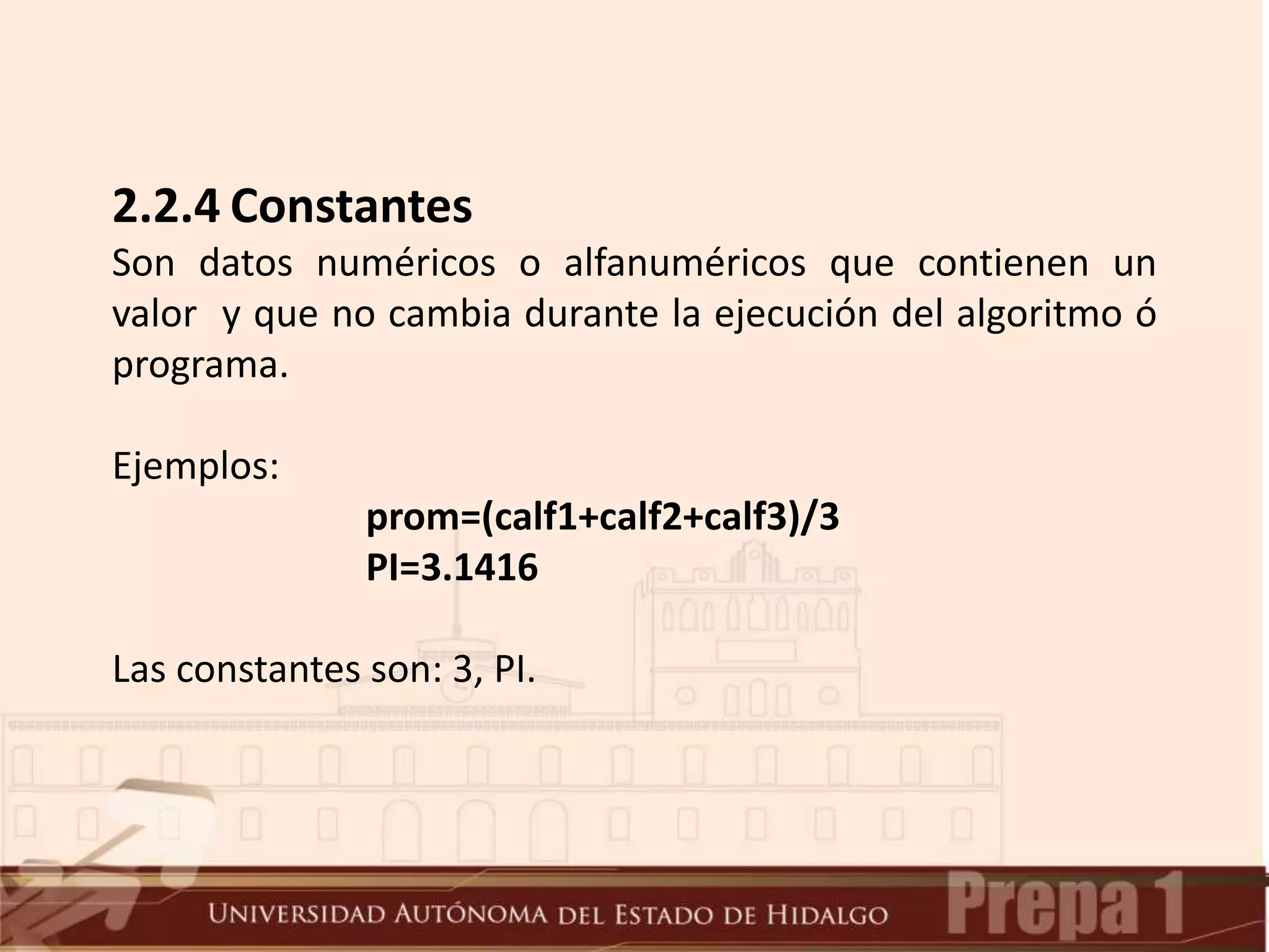 2.2.4 Constantes
Son datos numéricos o alfanuméricos que contienen un
valor y que no cambia durante la ejecución del algoritmo ó
programa.
Ejemplos:
prom=(calf1+calf2+calf3)/3
PI=3.1416
Las constantes son: 3, PI.
 