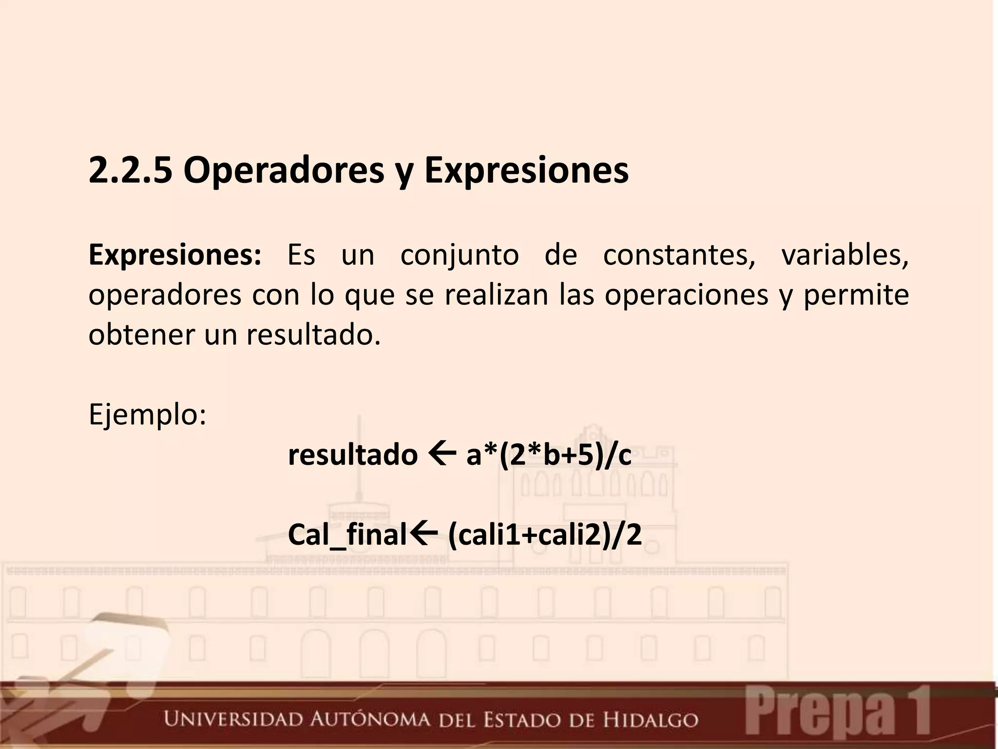 2.2.5 Operadores y Expresiones
Expresiones: Es un conjunto de constantes, variables,
operadores con lo que se realizan las operaciones y permite
obtener un resultado.
Ejemplo:
resultado  a*(2*b+5)/c
Cal_final (cali1+cali2)/2
 