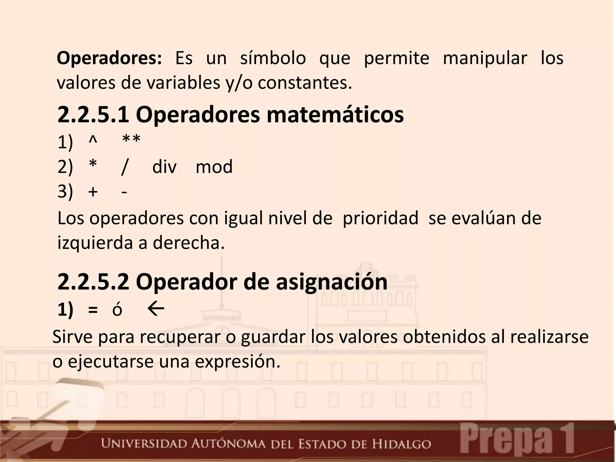 Operadores: Es un símbolo que permite manipular los
valores de variables y/o constantes.
2.2.5.1 Operadores matemáticos
1) ^ **
2) * / div mod
3) + -
Los operadores con igual nivel de prioridad se evalúan de
izquierda a derecha.
2.2.5.2 Operador de asignación
1) = ó 
Sirve para recuperar o guardar los valores obtenidos al realizarse
o ejecutarse una expresión.
 