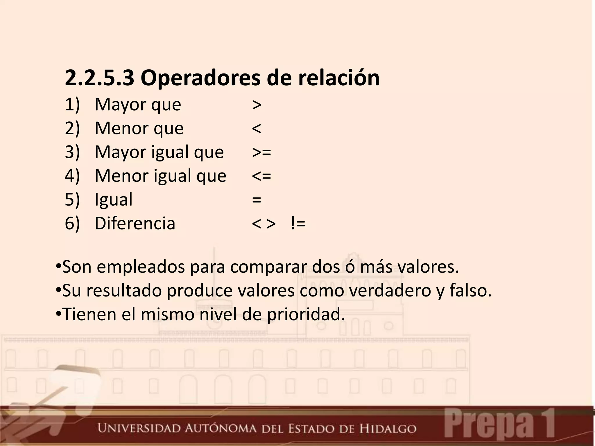 2.2.5.3 Operadores de relación
1) Mayor que >
2) Menor que <
3) Mayor igual que >=
4) Menor igual que <=
5) Igual =
6) Diferencia < > !=
•Son empleados para comparar dos ó más valores.
•Su resultado produce valores como verdadero y falso.
•Tienen el mismo nivel de prioridad.
 