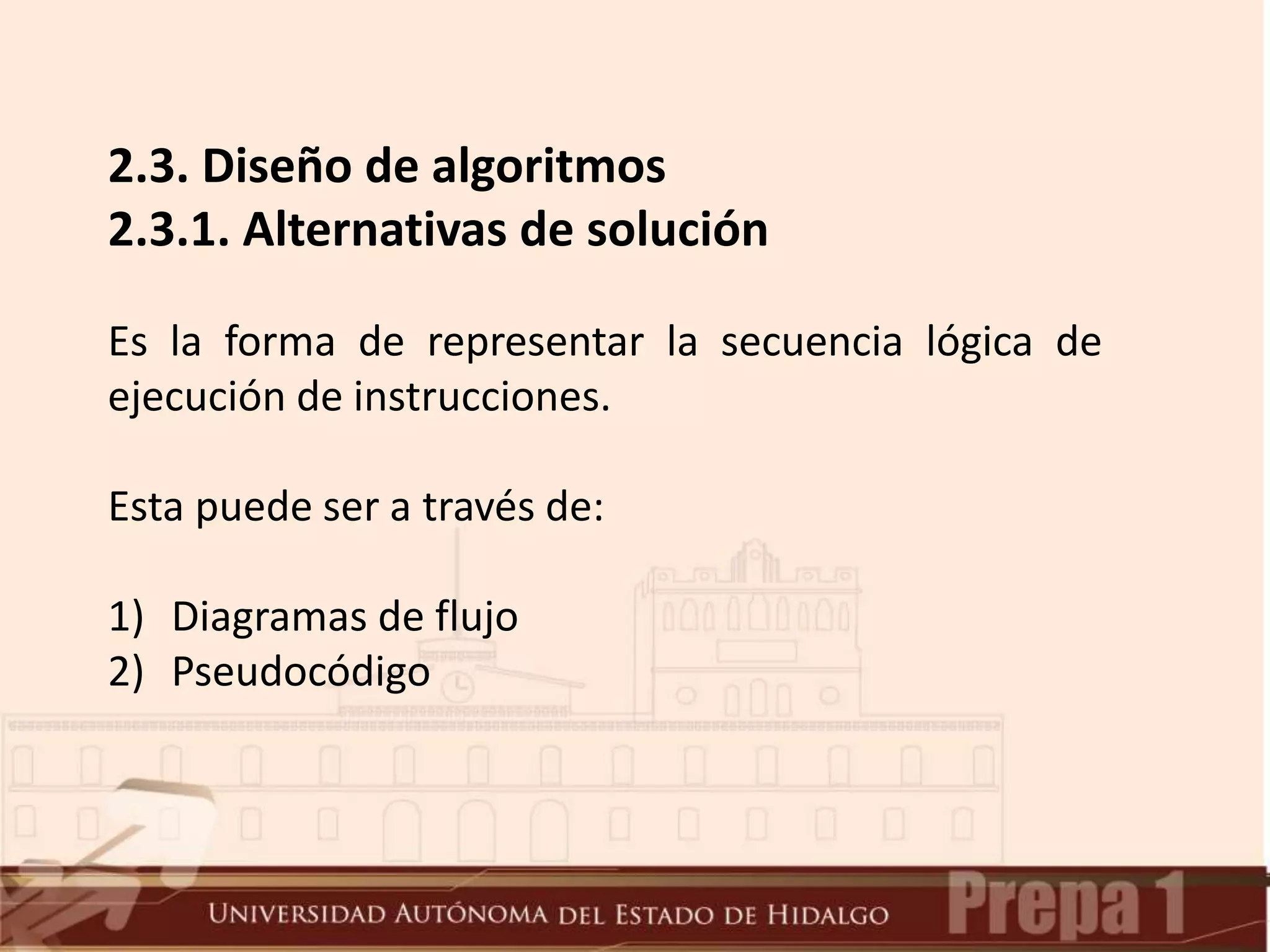 2.3. Diseño de algoritmos
2.3.1. Alternativas de solución
Es la forma de representar la secuencia lógica de
ejecución de instrucciones.
Esta puede ser a través de:
1) Diagramas de flujo
2) Pseudocódigo
 