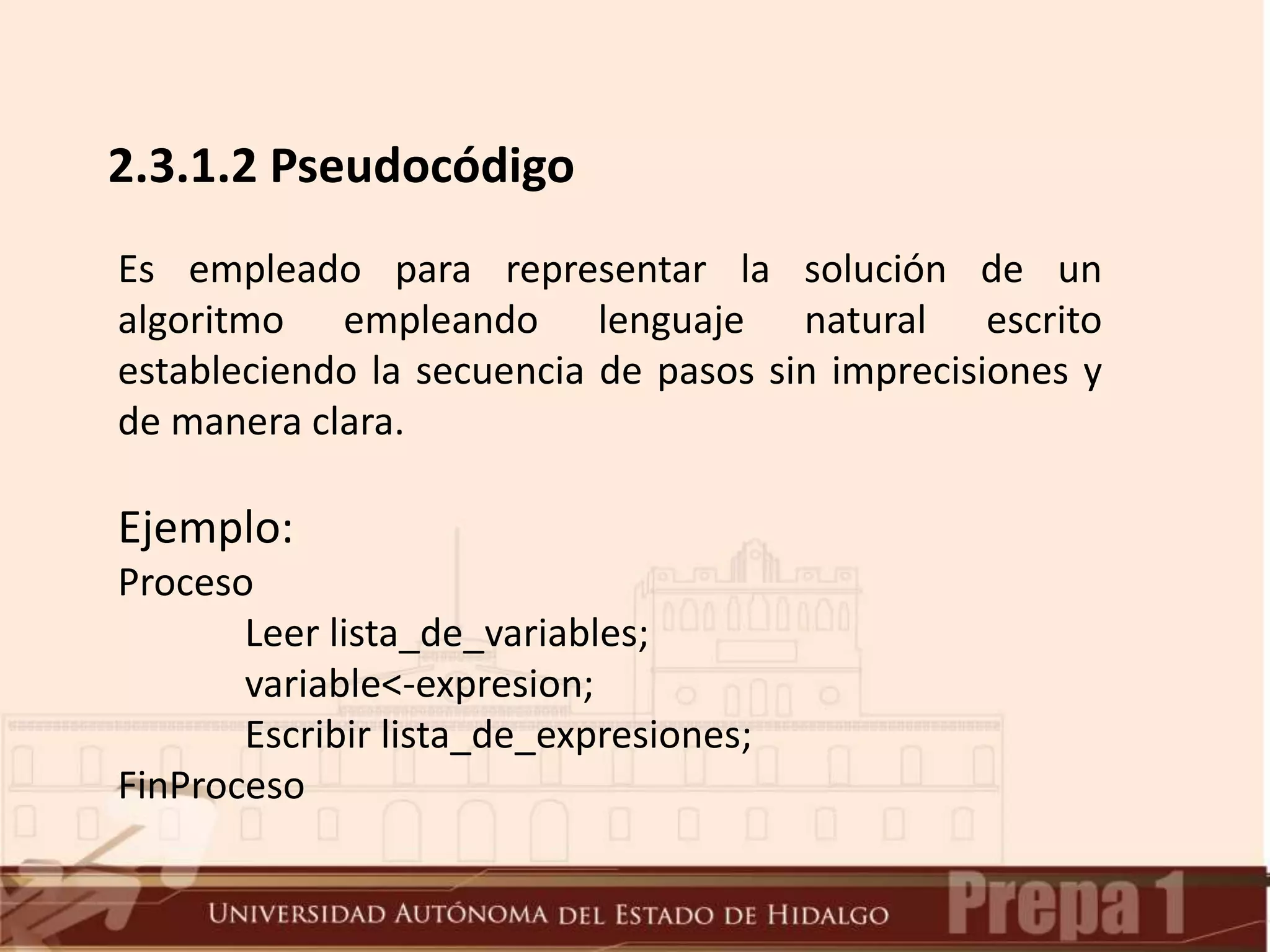 2.3.1.2 Pseudocódigo
Es empleado para representar la solución de un
algoritmo empleando lenguaje natural escrito
estableciendo la secuencia de pasos sin imprecisiones y
de manera clara.
Ejemplo:
Proceso
Leer lista_de_variables;
variable<-expresion;
Escribir lista_de_expresiones;
FinProceso
 