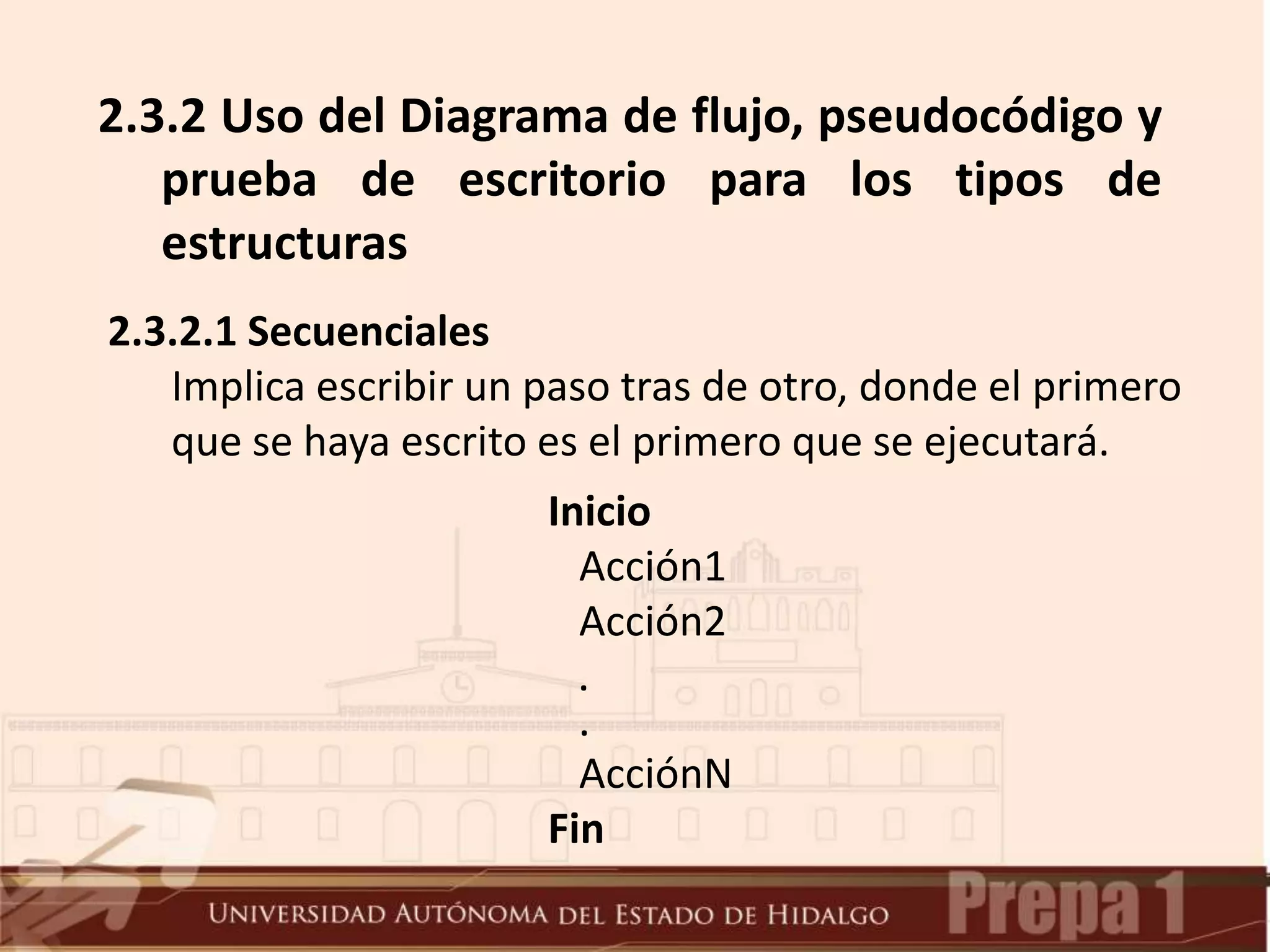 2.3.2 Uso del Diagrama de flujo, pseudocódigo y
prueba de escritorio para los tipos de
estructuras
2.3.2.1 Secuenciales
Implica escribir un paso tras de otro, donde el primero
que se haya escrito es el primero que se ejecutará.
Inicio
Acción1
Acción2
.
.
AcciónN
Fin
 