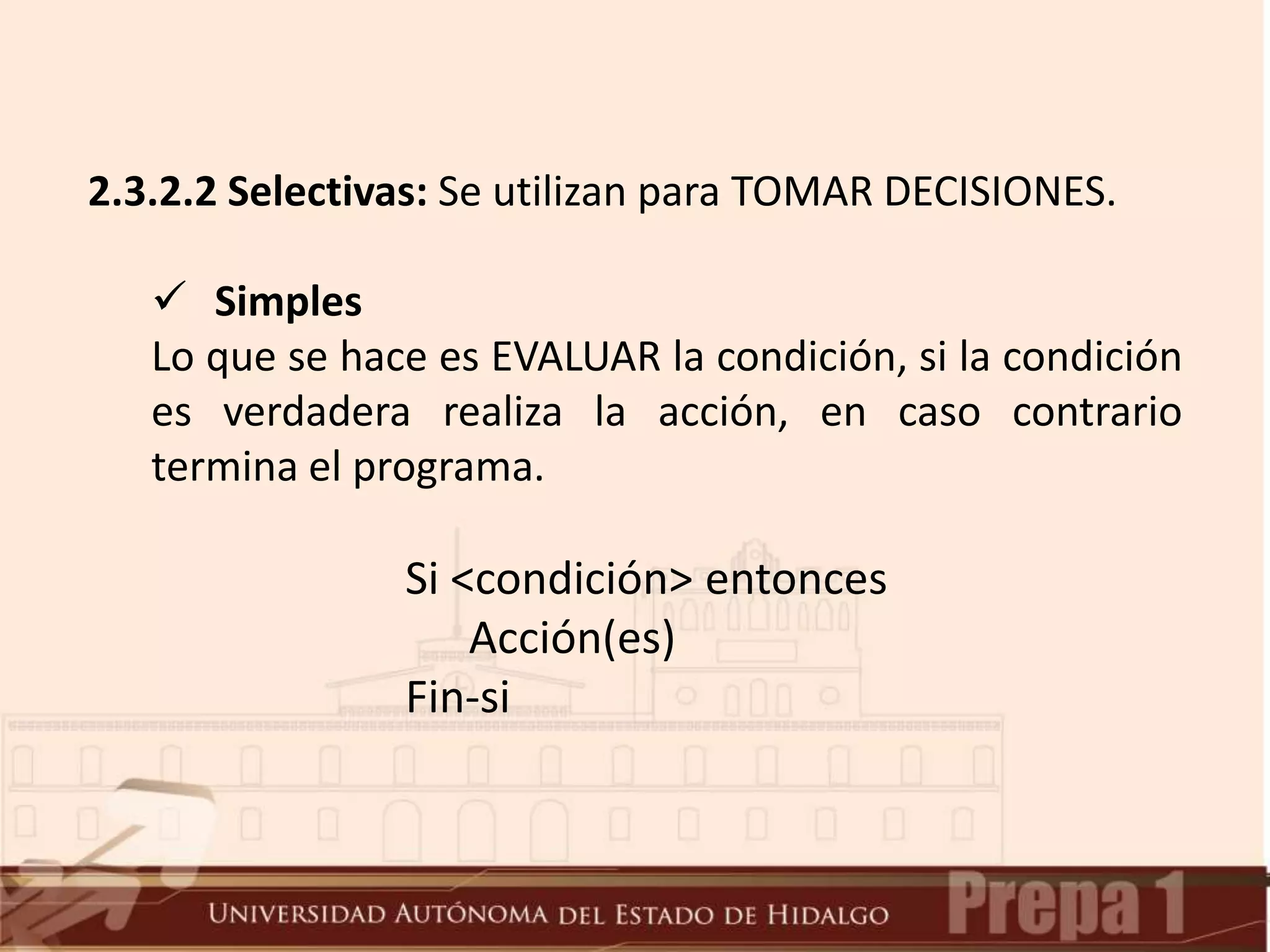 2.3.2.2 Selectivas: Se utilizan para TOMAR DECISIONES.
 Simples
Lo que se hace es EVALUAR la condición, si la condición
es verdadera realiza la acción, en caso contrario
termina el programa.
Si <condición> entonces
Acción(es)
Fin-si
 