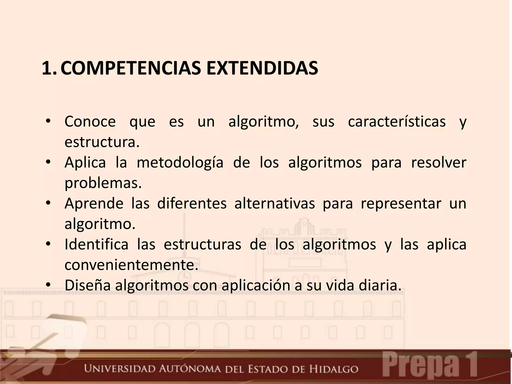 1.COMPETENCIAS EXTENDIDAS
• Conoce que es un algoritmo, sus características y
estructura.
• Aplica la metodología de los algoritmos para resolver
problemas.
• Aprende las diferentes alternativas para representar un
algoritmo.
• Identifica las estructuras de los algoritmos y las aplica
convenientemente.
• Diseña algoritmos con aplicación a su vida diaria.
 