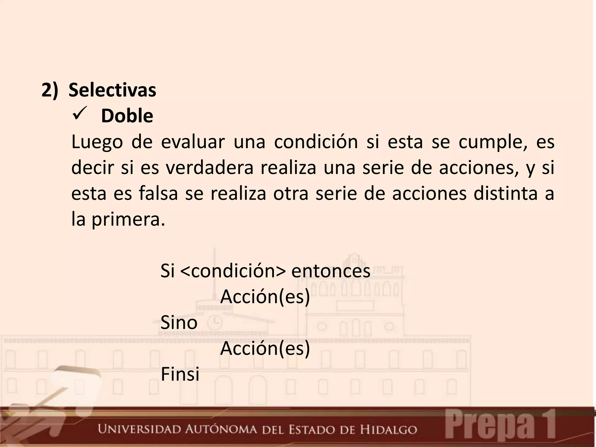 2) Selectivas
 Doble
Luego de evaluar una condición si esta se cumple, es
decir si es verdadera realiza una serie de acciones, y si
esta es falsa se realiza otra serie de acciones distinta a
la primera.
Si <condición> entonces
Acción(es)
Sino
Acción(es)
Finsi
 