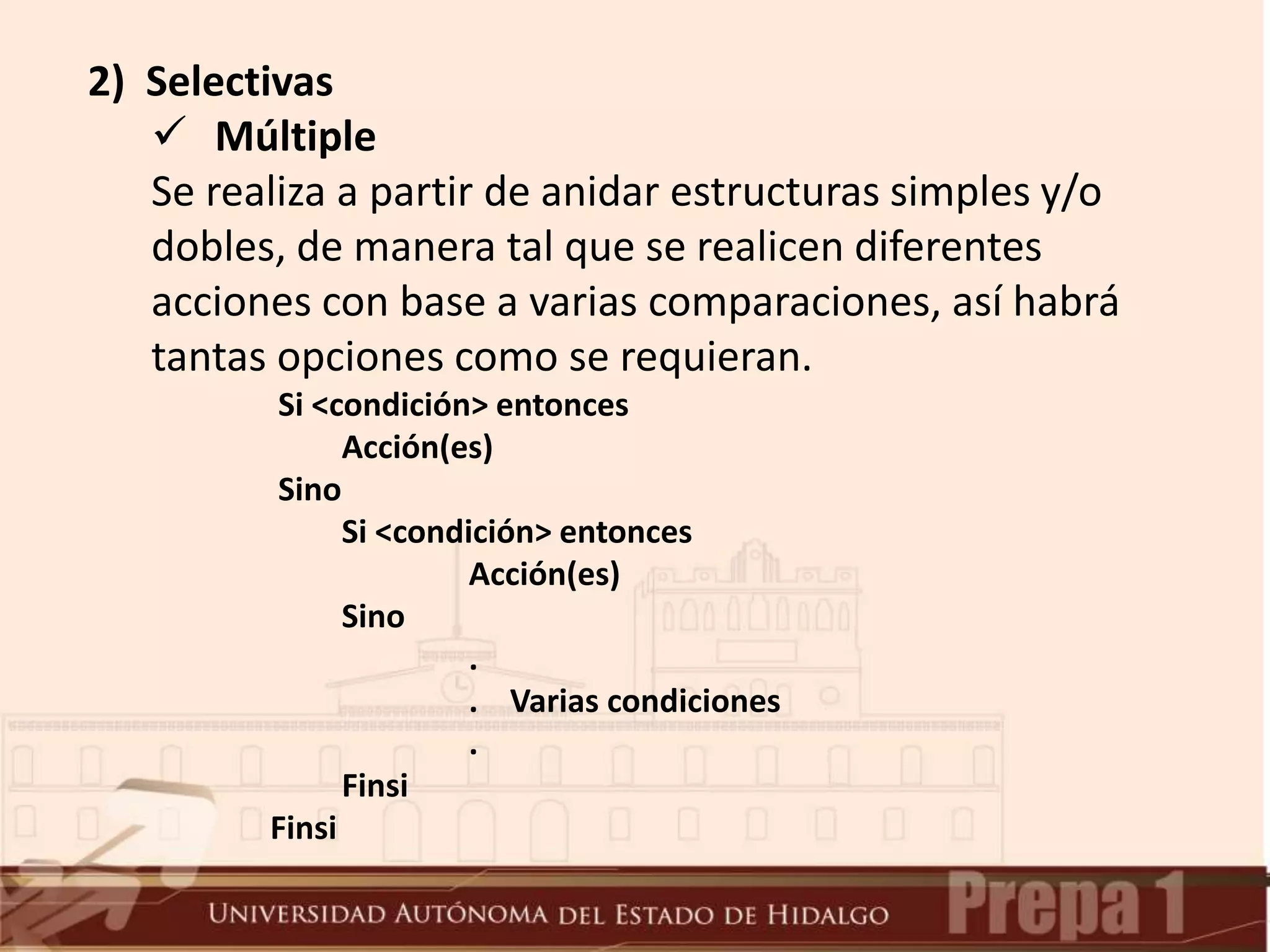 2) Selectivas
 Múltiple
Se realiza a partir de anidar estructuras simples y/o
dobles, de manera tal que se realicen diferentes
acciones con base a varias comparaciones, así habrá
tantas opciones como se requieran.
Si <condición> entonces
Acción(es)
Sino
Si <condición> entonces
Acción(es)
Sino
.
. Varias condiciones
.
Finsi
Finsi
 