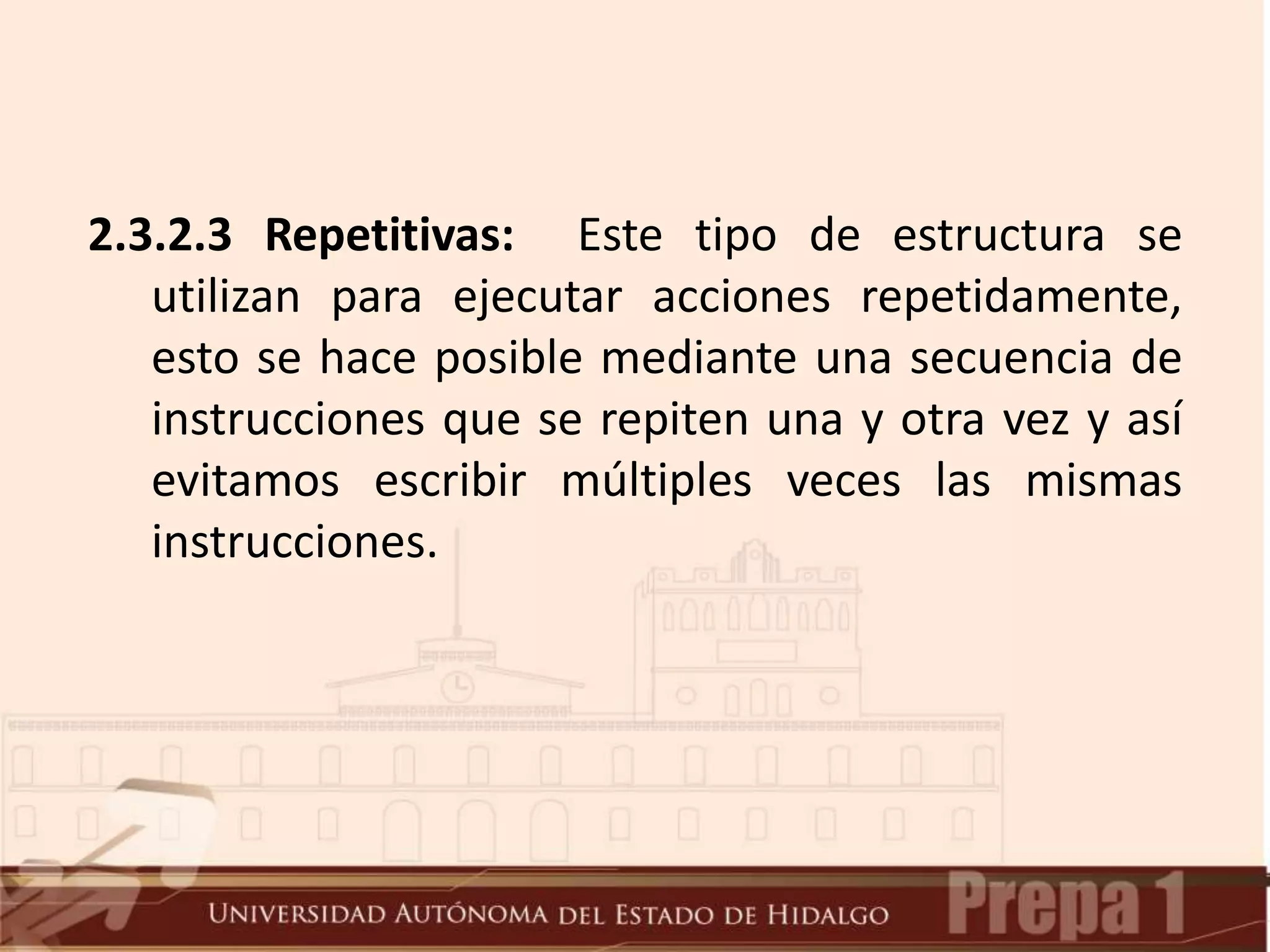2.3.2.3 Repetitivas: Este tipo de estructura se
utilizan para ejecutar acciones repetidamente,
esto se hace posible mediante una secuencia de
instrucciones que se repiten una y otra vez y así
evitamos escribir múltiples veces las mismas
instrucciones.
 