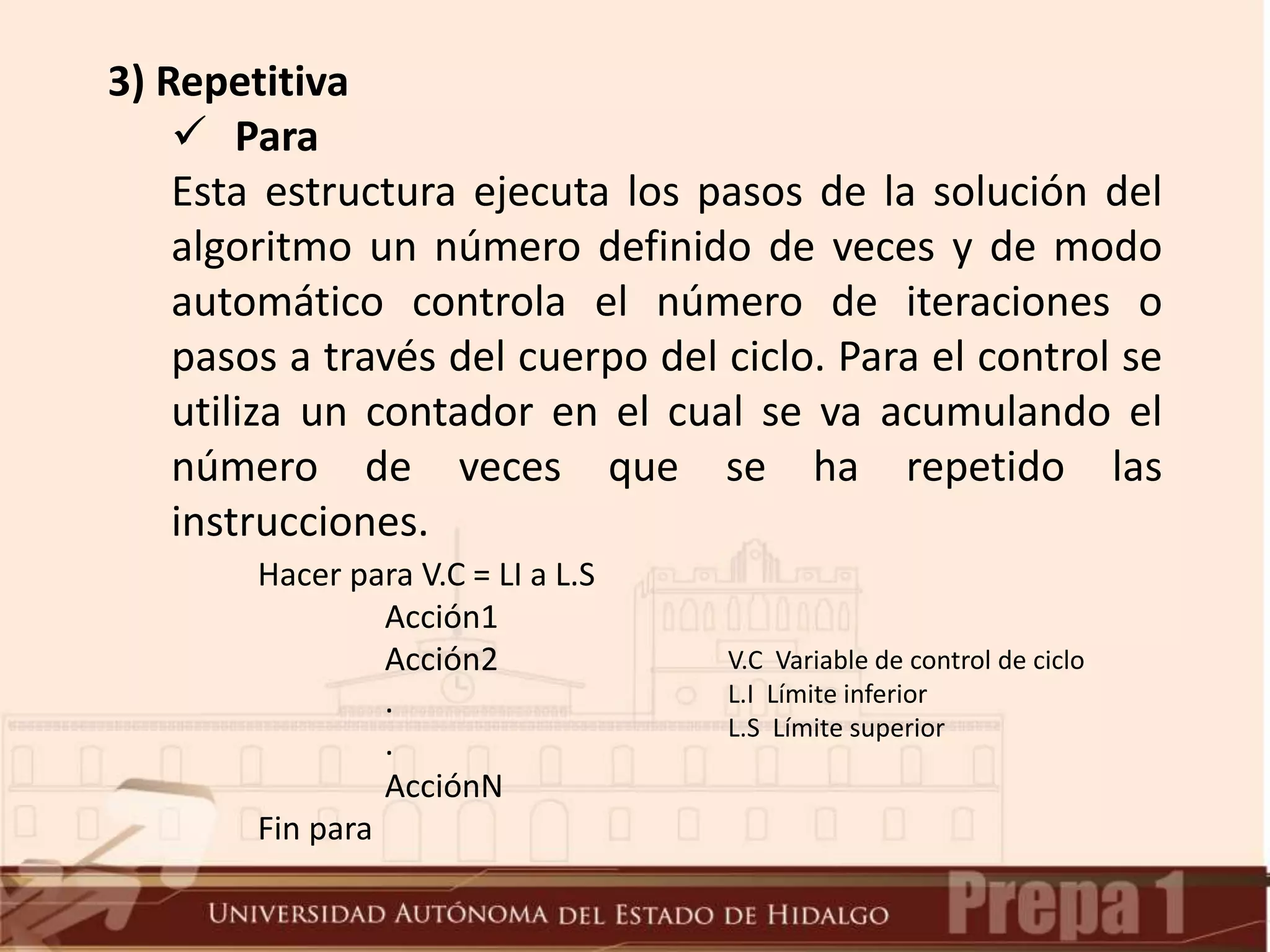 3) Repetitiva
 Para
Esta estructura ejecuta los pasos de la solución del
algoritmo un número definido de veces y de modo
automático controla el número de iteraciones o
pasos a través del cuerpo del ciclo. Para el control se
utiliza un contador en el cual se va acumulando el
número de veces que se ha repetido las
instrucciones.
Hacer para V.C = LI a L.S
Acción1
Acción2
.
.
AcciónN
Fin para
V.C Variable de control de ciclo
L.I Límite inferior
L.S Límite superior
 