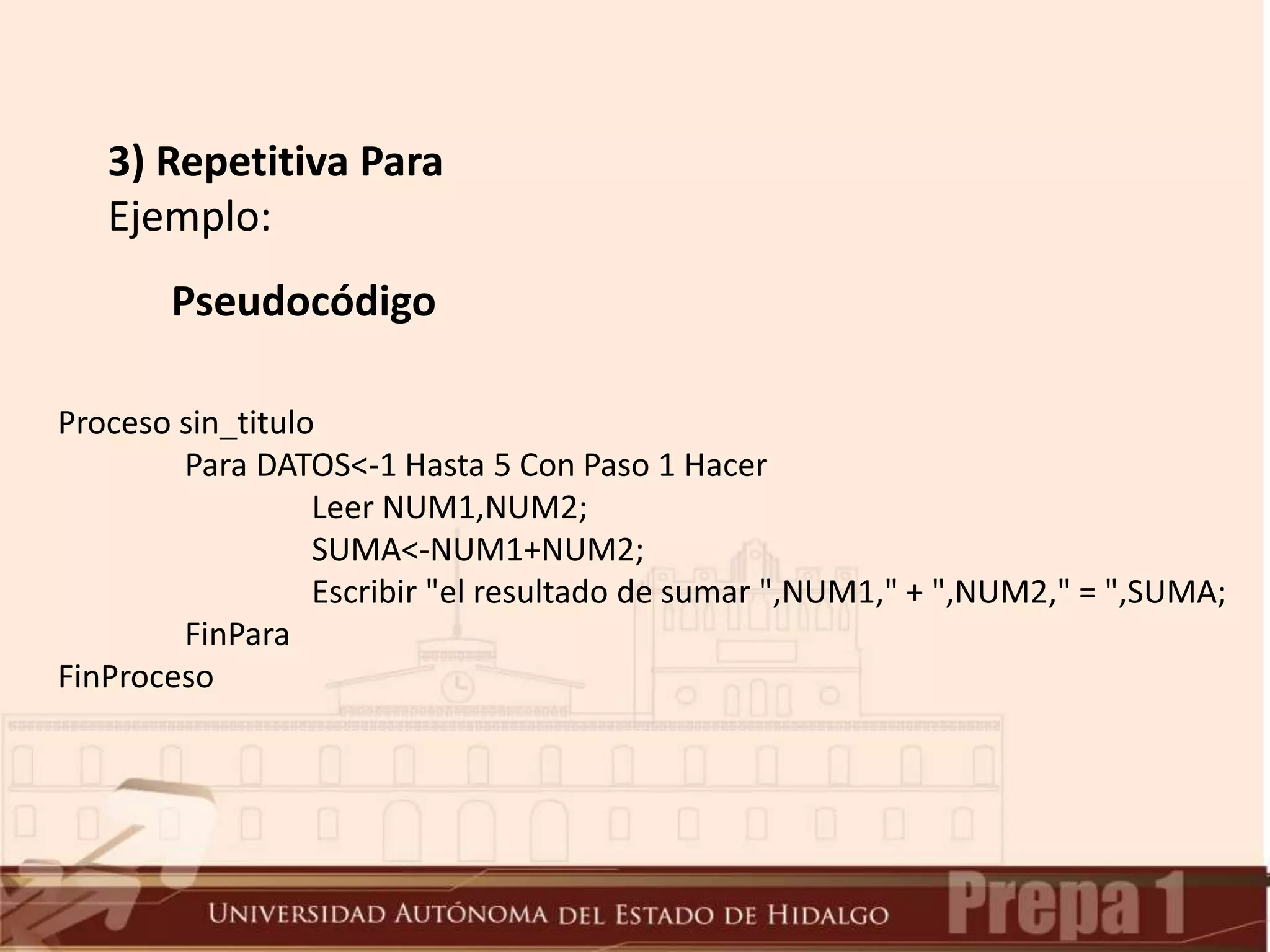 3) Repetitiva Para
Ejemplo:
Pseudocódigo
Proceso sin_titulo
Para DATOS<-1 Hasta 5 Con Paso 1 Hacer
Leer NUM1,NUM2;
SUMA<-NUM1+NUM2;
Escribir "el resultado de sumar ",NUM1," + ",NUM2," = ",SUMA;
FinPara
FinProceso
 