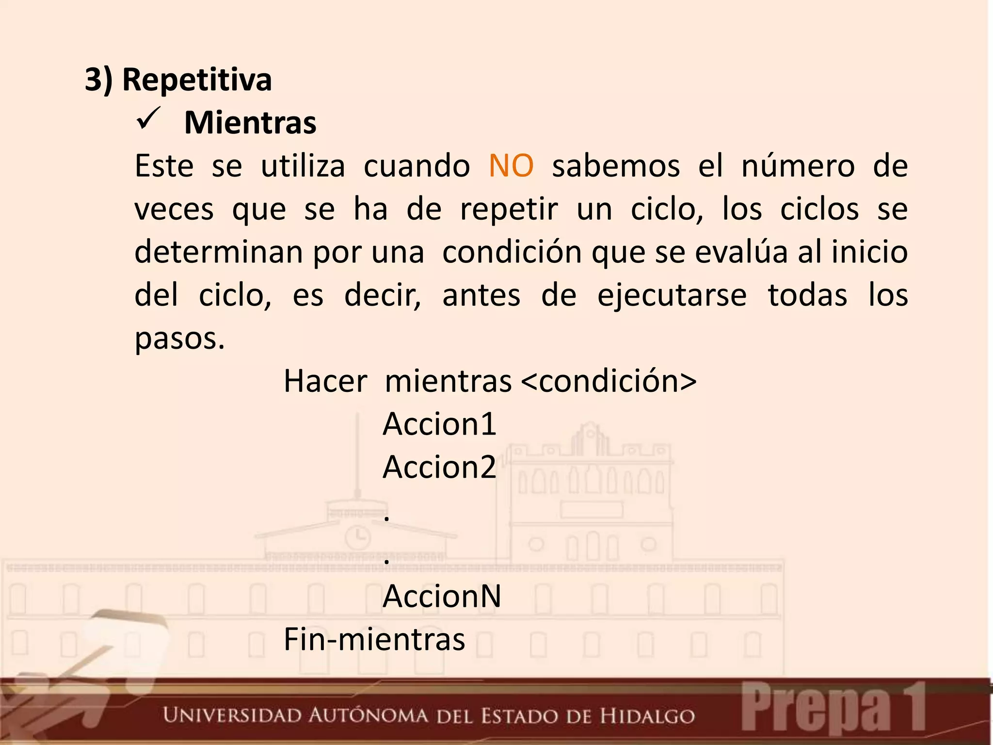 3) Repetitiva
 Mientras
Este se utiliza cuando NO sabemos el número de
veces que se ha de repetir un ciclo, los ciclos se
determinan por una condición que se evalúa al inicio
del ciclo, es decir, antes de ejecutarse todas los
pasos.
Hacer mientras <condición>
Accion1
Accion2
.
.
AccionN
Fin-mientras
 