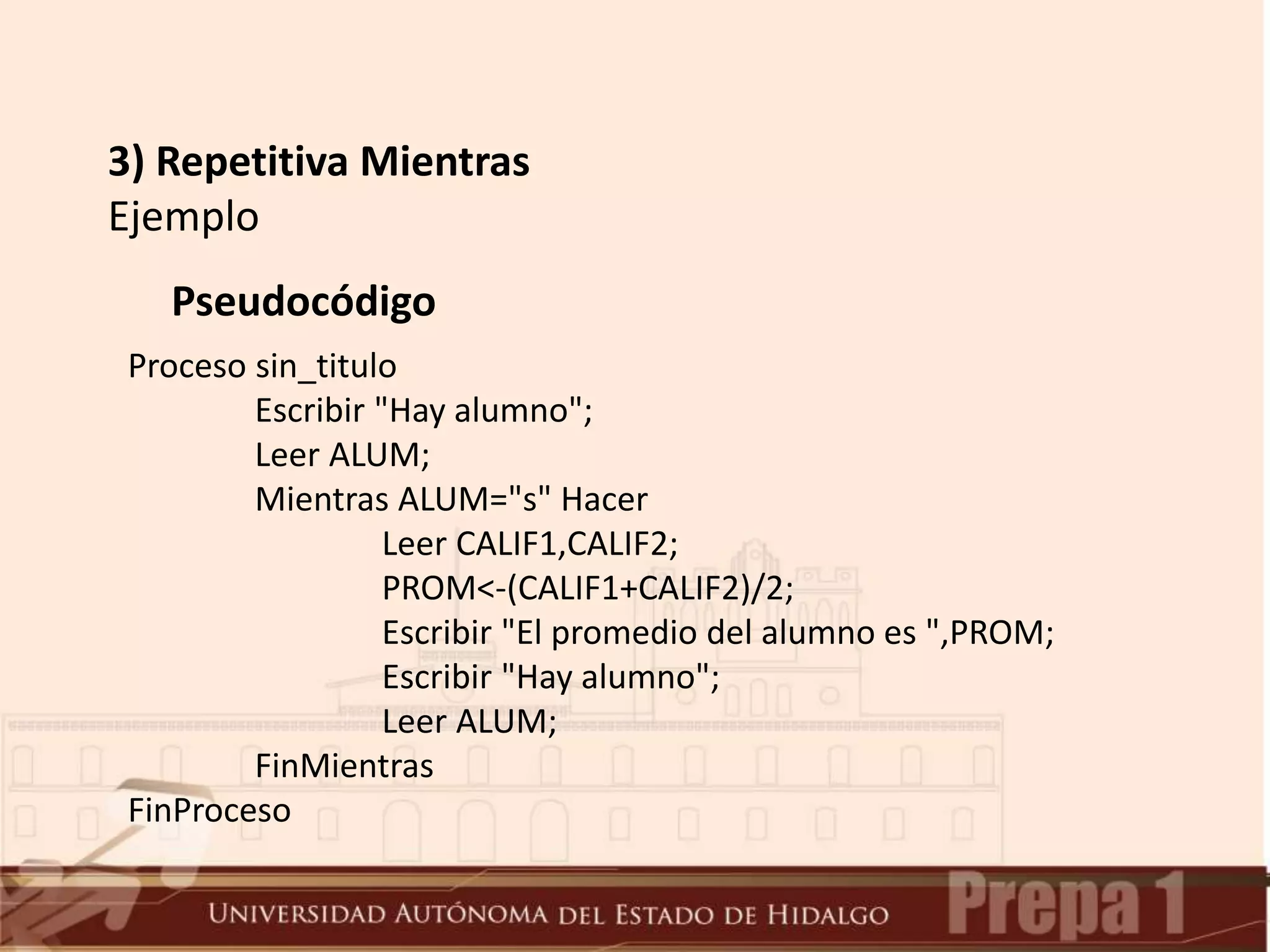 3) Repetitiva Mientras
Ejemplo
Pseudocódigo
Proceso sin_titulo
Escribir "Hay alumno";
Leer ALUM;
Mientras ALUM="s" Hacer
Leer CALIF1,CALIF2;
PROM<-(CALIF1+CALIF2)/2;
Escribir "El promedio del alumno es ",PROM;
Escribir "Hay alumno";
Leer ALUM;
FinMientras
FinProceso
 