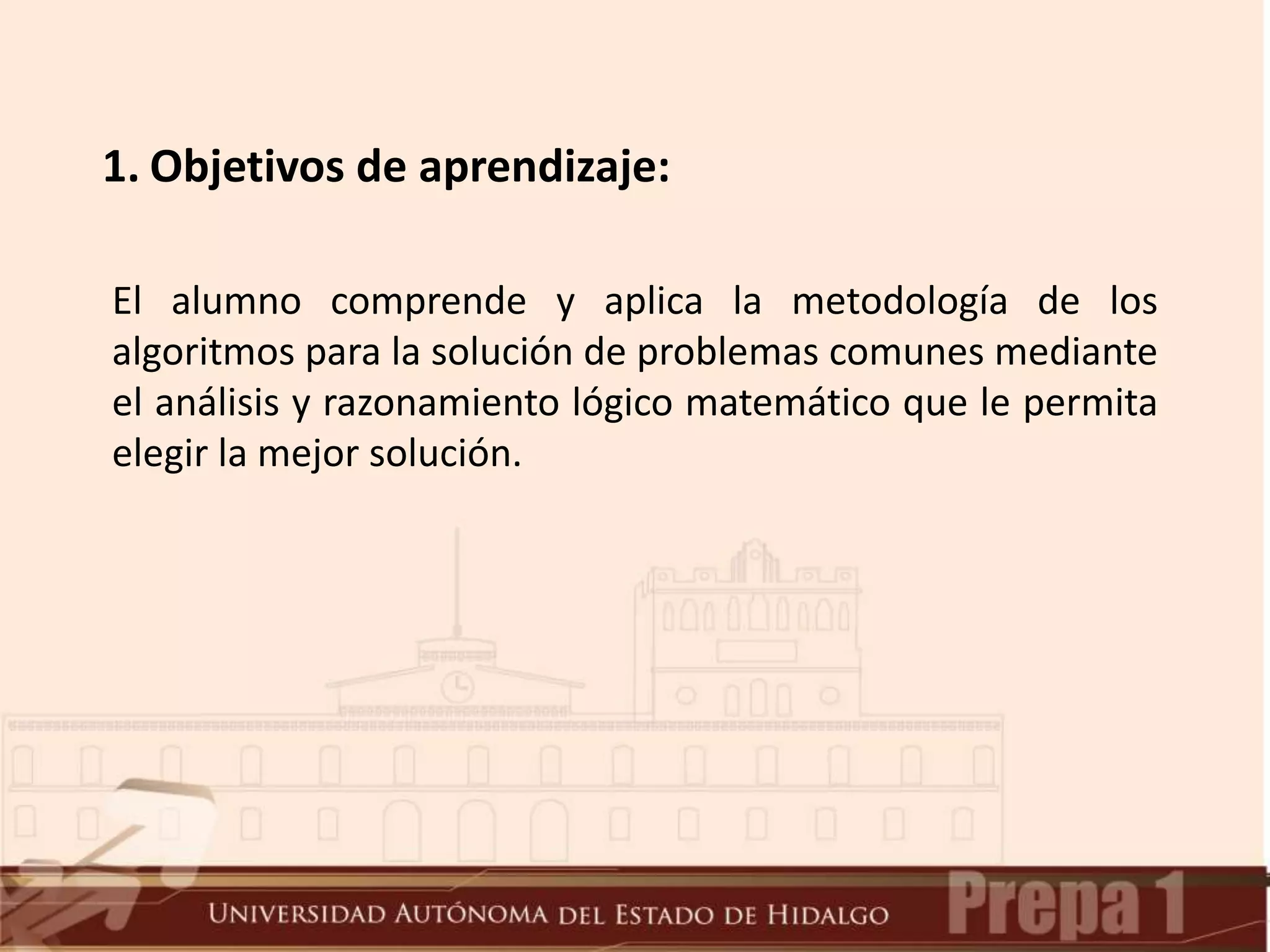 1. Objetivos de aprendizaje:
El alumno comprende y aplica la metodología de los
algoritmos para la solución de problemas comunes mediante
el análisis y razonamiento lógico matemático que le permita
elegir la mejor solución.
 