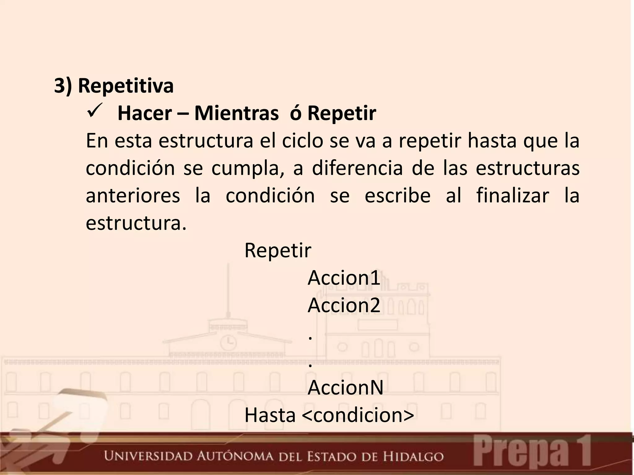 3) Repetitiva
 Hacer – Mientras ó Repetir
En esta estructura el ciclo se va a repetir hasta que la
condición se cumpla, a diferencia de las estructuras
anteriores la condición se escribe al finalizar la
estructura.
Repetir
Accion1
Accion2
.
.
AccionN
Hasta <condicion>
 