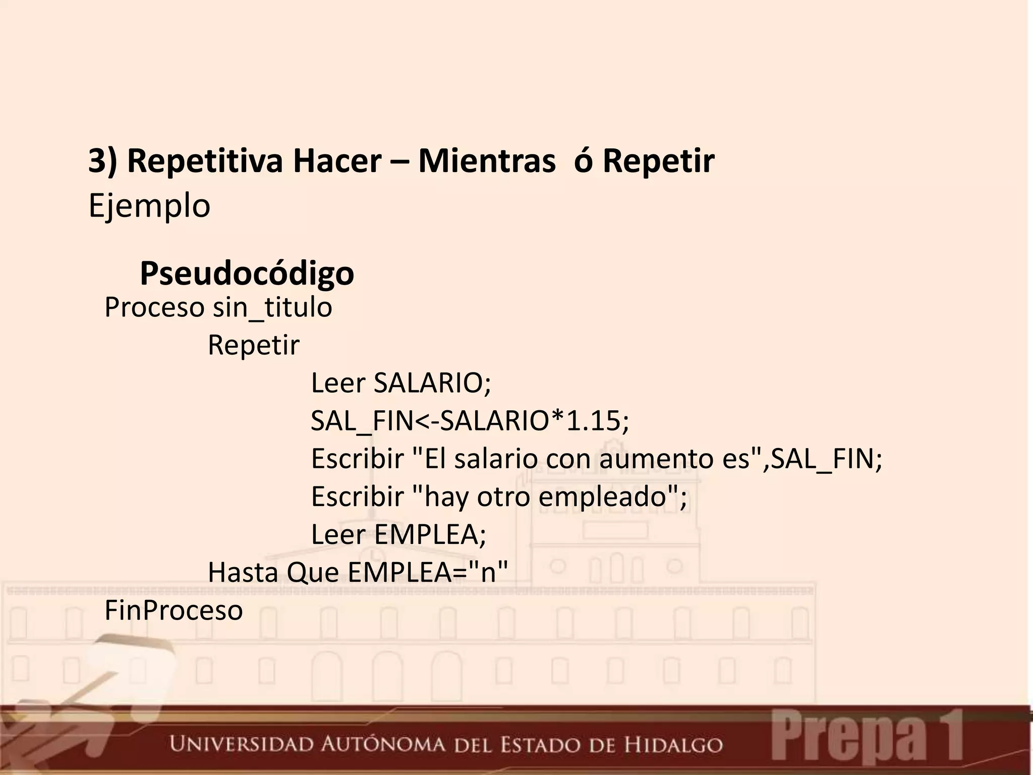 3) Repetitiva Hacer – Mientras ó Repetir
Ejemplo
Pseudocódigo
Proceso sin_titulo
Repetir
Leer SALARIO;
SAL_FIN<-SALARIO*1.15;
Escribir "El salario con aumento es",SAL_FIN;
Escribir "hay otro empleado";
Leer EMPLEA;
Hasta Que EMPLEA="n"
FinProceso
 
