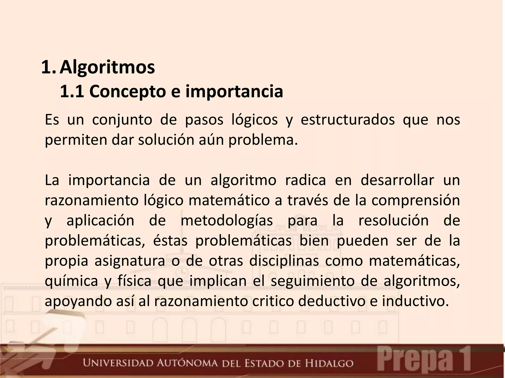 1.Algoritmos
1.1 Concepto e importancia
Es un conjunto de pasos lógicos y estructurados que nos
permiten dar solución aún problema.
La importancia de un algoritmo radica en desarrollar un
razonamiento lógico matemático a través de la comprensión
y aplicación de metodologías para la resolución de
problemáticas, éstas problemáticas bien pueden ser de la
propia asignatura o de otras disciplinas como matemáticas,
química y física que implican el seguimiento de algoritmos,
apoyando así al razonamiento critico deductivo e inductivo.
 