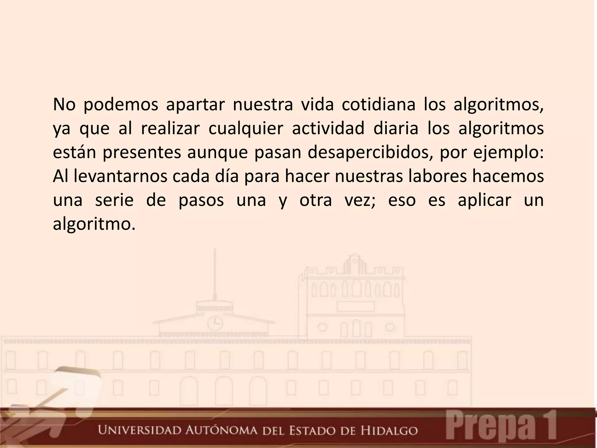 No podemos apartar nuestra vida cotidiana los algoritmos,
ya que al realizar cualquier actividad diaria los algoritmos
están presentes aunque pasan desapercibidos, por ejemplo:
Al levantarnos cada día para hacer nuestras labores hacemos
una serie de pasos una y otra vez; eso es aplicar un
algoritmo.
 