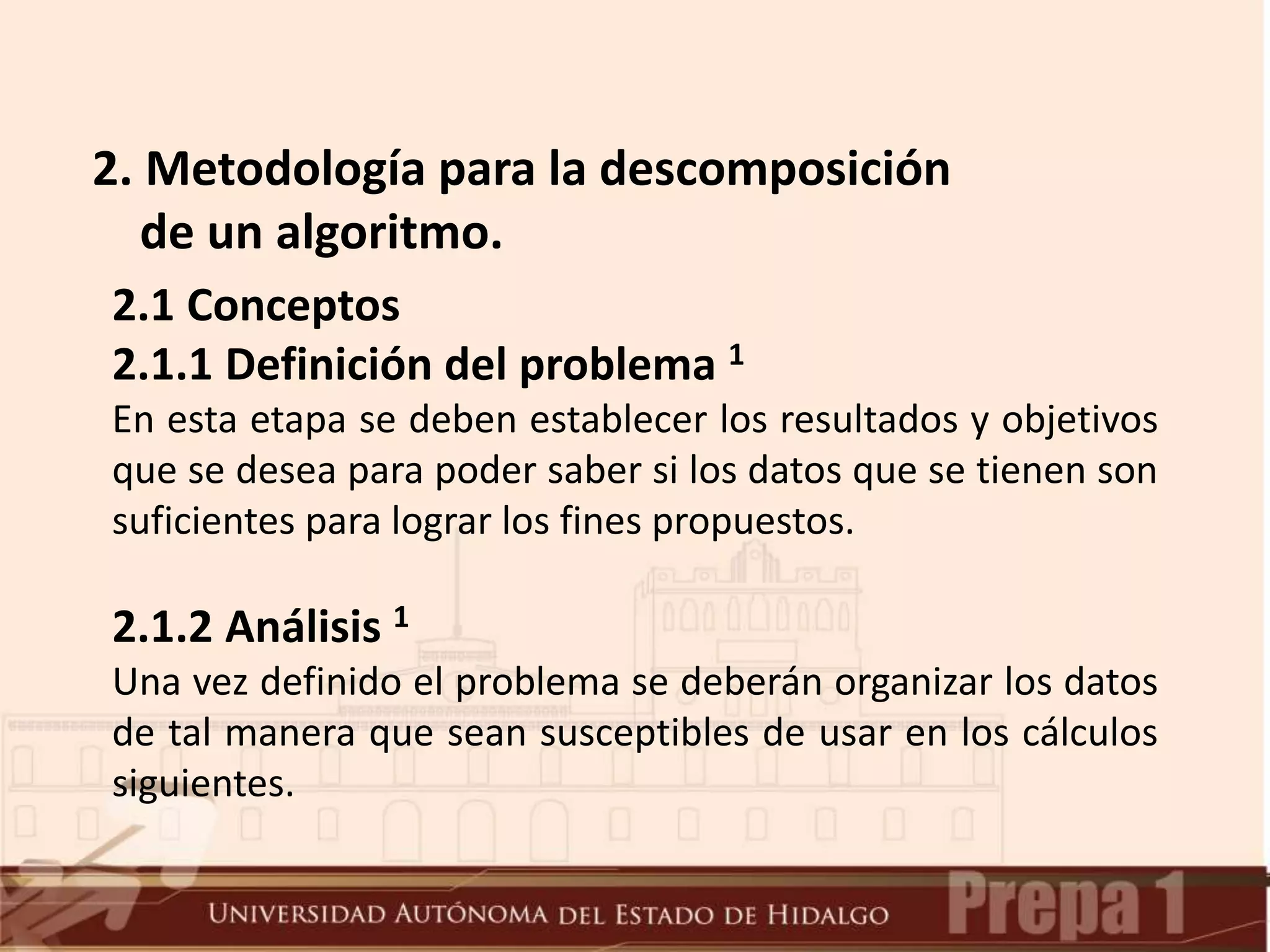2. Metodología para la descomposición
de un algoritmo.
2.1 Conceptos
2.1.1 Definición del problema 1
En esta etapa se deben establecer los resultados y objetivos
que se desea para poder saber si los datos que se tienen son
suficientes para lograr los fines propuestos.
2.1.2 Análisis 1
Una vez definido el problema se deberán organizar los datos
de tal manera que sean susceptibles de usar en los cálculos
siguientes.
 