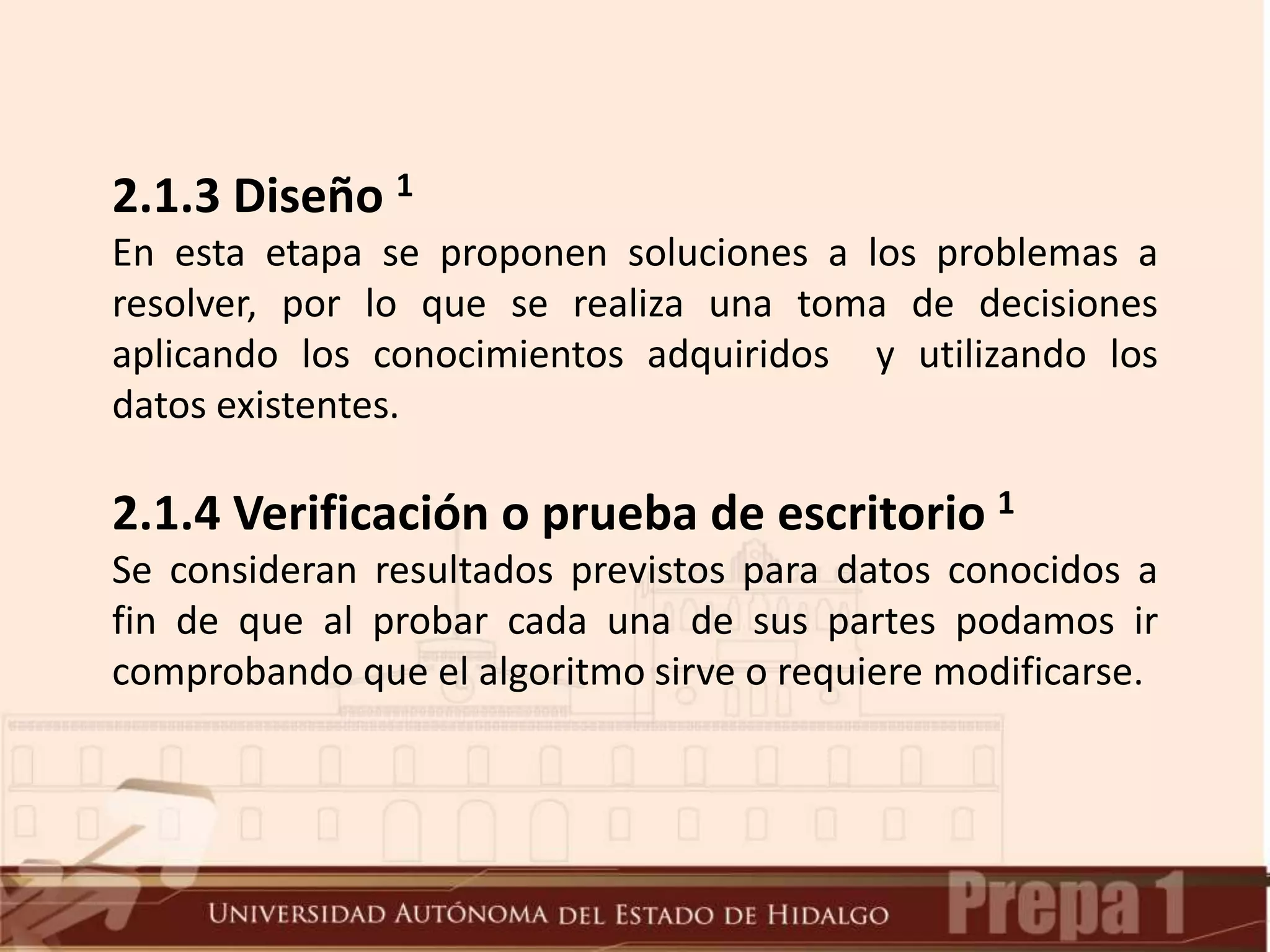 2.1.3 Diseño 1
En esta etapa se proponen soluciones a los problemas a
resolver, por lo que se realiza una toma de decisiones
aplicando los conocimientos adquiridos y utilizando los
datos existentes.
2.1.4 Verificación o prueba de escritorio 1
Se consideran resultados previstos para datos conocidos a
fin de que al probar cada una de sus partes podamos ir
comprobando que el algoritmo sirve o requiere modificarse.
 