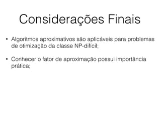Considerações Finais
• Algoritmos aproximativos são aplicáveis para problemas
de otimização da classe NP-difícil;
• Conhecer o fator de aproximação possui importância
prática;
 