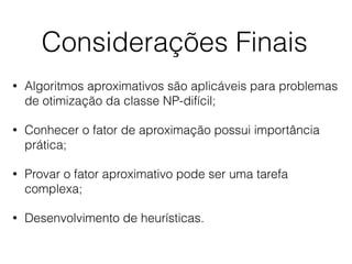 Considerações Finais
• Algoritmos aproximativos são aplicáveis para problemas
de otimização da classe NP-difícil;
• Conhecer o fator de aproximação possui importância
prática;
• Provar o fator aproximativo pode ser uma tarefa
complexa;
• Desenvolvimento de heurísticas.
 