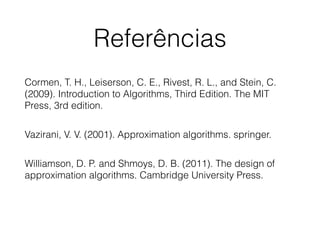 Referências
Cormen, T. H., Leiserson, C. E., Rivest, R. L., and Stein, C.
(2009). Introduction to Algorithms, Third Edition. The MIT
Press, 3rd edition.
!
Vazirani, V. V. (2001). Approximation algorithms. springer.
!
Williamson, D. P. and Shmoys, D. B. (2011). The design of
approximation algorithms. Cambridge University Press.
 