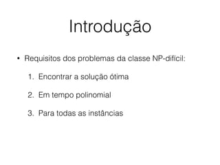 Introdução
• Requisitos dos problemas da classe NP-difícil:
1. Encontrar a solução ótima
2. Em tempo polinomial
3. Para todas as instâncias
 