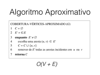 Algoritmo Aproximativo
COBERTURA-VÉRTICES-APROXIMADO (G)	

1	

 C = ∅	

2	

 E' = G.E	

3	

 enquanto E' ≠ ∅	

4	

 escolha uma aresta (u, v) ∈ E'	

5	

 C = C ∪ {u, v}	

6	

 remover de E' todas as arestas incidentes em u ou v	

7	

 retorna C
O(V + E)
 